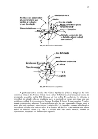 13




                                    Fig. 2.2 - Coordenadas Horizontais




                                    Fig. 2.3 - Coordenadas Geográficas



         A quantidade total de radiação solar recebida depende não apenas da duração do dia como
também da altura do Sol. Como a Terra é curva, a altura do Sol varia com a latitude (ver sistema de
coordenadas geográficas na Fig. 2.3). Isto pode ser visto na Fig. 2.4. A altura do Sol influencia a
intensidade de radiação solar, ou irradiância, que é a quantidade de energia que atinge uma área
unitária por unidade de tempo (também chamada densidade de fluxo), de duas maneiras. Primeiro,
quando os raios solares atingem a Terra verticalmente, eles são mais concentrados. Quando menor a
altura solar, mais espalhada e menos intensa a radiação (Fig. 2.5). Segundo, a altura do sol influencia a
interação da radiação solar com atmosfera. Se a altura do sol decresce, o percurso dos raios solares
através da atmosfera cresce (Fig. 2.4) e a radiação solar sofre maior absorção, reflexão ou
espalhamento, o que reduz sua intensidade na superfície.
 