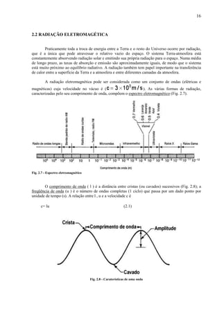 16



2.2 RADIAÇÃO ELETROMAGÉTICA


        Praticamente toda a troca de energia entre a Terra e o resto do Universo ocorre por radiação,
que é a única que pode atravessar o relativo vazio do espaço. O sistema Terra-atmosfera está
constantemente absorvendo radiação solar e emitindo sua própria radiação para o espaço. Numa média
de longo prazo, as taxas de absorção e emissão são aproximadamente iguais, de modo que o sistema
está muito próximo ao equilíbrio radiativo. A radiação também tem papel importante na transferência
de calor entre a superfície da Terra e a atmosfera e entre diferentes camadas da atmosfera.

         A radiação eletromagnética pode ser considerada como um conjunto de ondas (elétricas e
magnéticas) cuja velocidade no vácuo é (                        ). As várias formas de radiação,
caracterizadas pelo seu comprimento de onda, compõem o espectro eletromagnético (Fig. 2.7).




Fig. 2.7 - Espectro eletromagnético



       O comprimento de onda ( l ) é a distância entre cristas (ou cavados) sucessivos (Fig. 2.8); a
freqüência de onda (u ) é o número de ondas completas (1 ciclo) que passa por um dado ponto por
unidade de tempo (s). A relação entre l , u e a velocidade c é

      c= lu                                                  (2.1)




                                      Fig. 2.8 - Caraterísticas de uma onda
 
