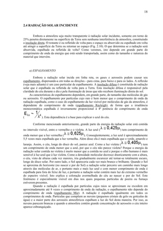18



2.4 RADIAÇÃO SOLAR INCIDENTE


        Embora a atmosfera seja muito transparente à radiação solar incidente, somente em torno de
25% penetra diretamente na superfície da Terra sem nenhuma interferência da atmosfera, constituindo
a insolação direta. O restante é ou refletido de volta para o espaço ou absorvido ou espalhado em volta
até atingir a superfície da Terra ou retornar ao espaço (Fig. 2.10). O que determina se a radiação será
absorvida, espalhada ou refletida de volta? Como veremos, isto depende em grande parte do
comprimento de onda da energia que está sendo transportada, assim como do tamanho e natureza do
material que intervém.



     a) ESPALHAMENTO

        Embora a radiação solar incida em linha reta, os gases e aerossóis podem causar seu
espalhamento, dispersando-a em todas as direções - para cima, para baixo e para os lados. A reflexão
(veja mais adiante) é um caso particular de espalhamento. A insolação difusa é constituída de radiação
solar que é espalhada ou refletida de volta para a Terra. Esta insolação difusa é responsável pela
claridade do céu durante o dia e pela iluminação de áreas que não recebem iluminação direta do sol.
     As características do espalhamento dependem, em grande parte, do tamanho das moléculas de gás
ou aerossóis. O espalhamento por partículas cujo raio é bem menor que o comprimento de onda da
radiação espalhada, como o caso do espalhamento da luz visível por moléculas de gás da atmosfera, é
dependente do comprimento de onda (espalhamento Rayleigh), de forma que a irradiância
monocromática espalhada é inversamente proporcional à 4ª potência do comprimento de onda

(              ). Esta dependência é a base para explicar o azul do céu.

        Conforme mencionado anteriormente, grande parte da energia da radiação solar está contida
no intervalo visível, entre o vermelho e o violeta. A luz azul (                ) tem comprimento de
onda menor que a luz vermelha (                 ). Conseqüentemente, a luz azul é aproximadamente
5,5 vezes mais espalhada que a luz vermelha. Além disso ela é mais espalhada que o verde, amarelo e
laranja. Assim, o céu, longe do disco do sol, parece azul. Como a luz violeta (                  ) tem
um comprimento de onda menor que a azul, por que o céu não parece violeta? Porque a energia da
radiação solar contida no violeta é muito menor que a contida no azul e porque o olho humano é mais
sensível à luz azul que à luz violeta. Como a densidade molecular decresce drasticamente com a altura,
o céu, visto de alturas cada vez maiores, iria gradualmente escurecer até tornar-se totalmente escuro,
longe do disco solar. Por outro lado, o Sol apareceria cada vez mais branco e brilhante. Quando o Sol
se aproxima do horizonte (no nascer e por do Sol) a radiação solar percorre um caminho mais longo
através das moléculas de ar, e portanto mais e mais luz azul e com menor comprimento de onda é
espalhada para fora do feixe de luz, e portanto a radiação solar contém mais luz do extremo vermelho
do espectro visível. Isto explica a coloração avermelhada do céu ao nascer e por do Sol. Este
fenômeno é especialmente visível em dias nos quais pequenas partículas de poeira ou fumaça
estiverem presentes.
         Quando a radiação é espalhada por partículas cujos raios se aproximam ou excedem em
aproximadamente até 8 vezes o comprimento de onda da radiação, o espalhamento não depende do
comprimento de onda (espalhamento Mie). A radiação é espalhada igualmente em todos os
comprimentos de onda. Partículas que compõem as nuvens (pequenos cristais de gelo ou gotículas de
água) e a maior parte dos aerossóis atmosféricos espalham a luz do Sol desta maneira. Por isso, as
nuvens parecem brancas e quando a atmosfera contém grande concentração de aerossóis o céu inteiro
aparece esbranquiçado.
 