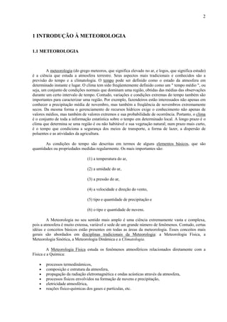 2



1 INTRODUÇÃO À METEOROLOGIA

1.1 METEOROLOGIA



        A meteorologia (do grego meteoros, que significa elevado no ar, e logos, que significa estudo)
é a ciência que estuda a atmosfera terrestre. Seus aspectos mais tradicionais e conhecidos são a
previsão do tempo e a climatologia. O tempo pode ser definido como o estado da atmosfera em
determinado instante e lugar. O clima tem sido freqüentemente definido como um " tempo médio ", ou
seja, um conjunto de condições normais que dominam uma região, obtidas das médias das observações
durante um certo intervalo de tempo. Contudo, variações e condições extremas do tempo também são
importantes para caracterizar uma região. Por exemplo, fazendeiros estão interessados não apenas em
conhecer a precipitação média de novembro, mas também a freqüência de novembros extremamente
secos. Da mesma forma o gerenciamento de recursos hídricos exige o conhecimento não apenas de
valores médios, mas também de valores extremos e sua probabilidade de ocorrência. Portanto, o clima
é o conjunto de toda a informação estatística sobre o tempo em determinado local. A longo prazo é o
clima que determina se uma região é ou não habitável e sua vegetação natural; num prazo mais curto,
é o tempo que condiciona a segurança dos meios de transporte, a forma de lazer, a dispersão de
poluentes e as atividades da agricultura.

       As condições do tempo são descritas em termos de alguns elementos básicos, que são
quantidades ou propriedades medidas regularmente. Os mais importantes são:

                                (1) a temperatura do ar,

                                (2) a umidade do ar,

                                (3) a pressão do ar,

                                (4) a velocidade e direção do vento,

                                (5) tipo e quantidade de precipitação e

                                (6) o tipo e quantidade de nuvens.

        A Meteorologia no seu sentido mais amplo é uma ciência extremamente vasta e complexa,
pois a atmosfera é muito extensa, variável e sede de um grande número de fenômenos. Contudo, certas
idéias e conceitos básicos estão presentes em todas as áreas da meteorologia. Esses conceitos mais
gerais são abordados em disciplinas tradicionais da Meteorologia: a Meteorologia Física, a
Meteorologia Sinótica, a Meteorologia Dinâmica e a Climatologia.

         A Meteorologia Física estuda os fenômenos atmosféricos relacionados diretamente com a
Física e a Química:

    •   processos termodinâmicos,
    •   composição e estrutura da atmosfera,
    •   propagação da radiação eletromagnética e ondas acústicas através da atmosfera,
    •   processos físicos envolvidos na formação de nuvens e precipitação,
    •   eletricidade atmosférica,
    •   reações físico-químicas dos gases e partículas, etc.
 