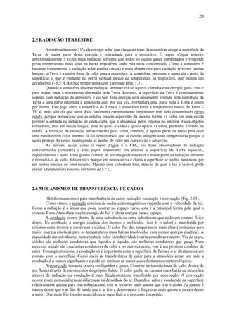20




2.5 RADIAÇÃO TERRESTRE

         Aproximadamente 51% da energia solar que chega ao topo da atmosfera atinge a superfície da
Terra. A maior parte desta energia é reirradiada para a atmosfera. O vapor d'água absorve
aproximadamente 5 vezes mais radiação terrestre que todos os outros gases combinados e responde
pelas temperaturas mais altas na baixa troposfera, onde está mais concentrado. Como a atmosfera é
bastante transparente à radiação solar (ondas curtas) e mais absorvente para radiação terrestre (ondas
longas), a Terra é a maior fonte de calor para a atmosfera. A atmosfera, portanto, é aquecida a partir da
superfície, o que é evidente no perfil vertical médio de temperatura na troposfera, que mostra um
decréscimo (~6,5° C/km) de temperatura com a altitude (Fig. 1.3).
         Quando a atmosfera absorve radiação terrestre ela se aquece e irradia esta energia, para cima e
para baixo, onde é novamente absorvida pela Terra. Portanto, a superfície da Terra é continuamente
suprida com radiação da atmosfera e do Sol. Esta energia será novamente emitida pela superfície da
Terra e uma parte retornará à atmosfera que, por sua vez, reirradiará uma parte para a Terra e assim
por diante. Este jogo entre a superfície da Terra e a atmosfera torna a temperatura média da Terra ~
35° C mais alta do que seria. Este fenômeno extremamente importante tem sido denominado efeito
estufa, porque pensava-se que as estufas fossem aquecidas da mesma forma. O vidro em uma estufa
permite a entrada de radiação de onda curta, que é absorvida pelos objetos no interior. Estes objetos
reirradiam, mas em ondas longas, para as quais o vidro é quase opaco. O calor, portanto, é retido na
estufa. A retenção da radiação infravermelha pelo vidro, contudo, é apenas parte da razão pela qual
uma estufa retém calor interno. Já foi demonstrado que as estufas atingem altas temperaturas porque o
vidro protege do vento, restringindo as perdas de calor por convecção e advecção.
         As nuvens, assim como o vapor d'água e o CO2, são bons absorvedores de radiação
infravermelha (terrestre) e tem papel importante em manter a superfície da Terra aquecida,
especialmente à noite. Uma grossa camada de nuvens pode absorver a maior parte da radiação terrestre
e reirradiá-la de volta. Isto explica porque em noites secas e claras a superfície se resfria bem mais que
em noites úmidas ou com nuvens. Mesmo uma cobertura fina, através da qual a lua é visível, pode
elevar a temperatura noturna em torno de 5 ° C.



2.6 MECANISMOS DE TRANSFERÊNCIA DE CALOR

         Há três mecanismos para transferência de calor: radiação, condução e convecção (Fig. 2.13).
         Como vimos, a radiação consiste de ondas eletromagnéticas viajando com a velocidade da luz.
Como a radiação é a única que pode ocorrer no espaço vazio, esta é a principal forma pela qual o
sistema Terra-Atmosfera recebe energia do Sol e libera energia para o espaço.
         A condução ocorre dentro de uma substância ou entre substâncias que estão em contato físico
direto. Na condução a energia cinética dos átomos e moléculas (isto é, o calor) é transferida por
colisões entre átomos e moléculas vizinhas. O calor flui das temperaturas mais altas (moléculas com
maior energia cinética) para as temperaturas mais baixas (moléculas com menor energia cinética). A
capacidade das substâncias para conduzir calor (condutividade) varia consideravelmente. Via de regra,
sólidos são melhores condutores que líquidos e líquidos são melhores condutores que gases. Num
extremo, metais são excelentes condutores de calor e no outro extremo, o ar é um péssimo condutor de
calor. Conseqüentemente, a condução só é importante entre a superfície da Terra e o ar diretamente em
contato com a superfície. Como meio de transferência de calor para a atmosfera como um todo a
condução é o menos significativo e pode ser omitido na maioria dos fenômenos meteorológicos.
         A convecção somente ocorre em líquidos e gases. Consiste na transferência de calor dentro de
um fluído através de movimentos do próprio fluído. O calor ganho na camada mais baixa da atmosfera
através de radiação ou condução é mais freqüentemente transferido por convecção. A convecção
ocorre como conseqüência de diferenças na densidade do ar. Quando o calor é conduzido da superfície
relativamente quente para o ar sobrejacente, este ar torna-se mais quente que o ar vizinho. Ar quente é
menos denso que o ar frio de modo que o ar frio e denso desce e força o ar mais quente e menos denso
a subir. O ar mais frio é então aquecido pela superfície e o processo é repetido.
 