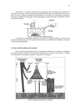 21



        Desta forma, a circulação convectiva do ar transporta calor verticalmente da superfície da
Terra para a troposfera, sendo responsável pela redistribuição de calor das regiões equatoriais para os
pólos. O calor é também transportado horizontalmente na atmosfera, por movimentos convectivos
horizontais, conhecidos por advecção. O termo convecção é usualmente restrito à transferência vertical
de calor na atmosfera.




                             Fig. 2.13 - Mecanismos de Transferência de Calor
       Na atmosfera, o aquecimento envolve os três processos, radiação, condução e convecção, que
ocorrem simultaneamente. O calor transportado pelos processos combinados de condução e convecção
é denominado calor sensível.



2.7 BALANÇO GLOBAL DE CALOR

        Existe um balanço quase perfeito entre a quantidade de radiação solar incidente e a quantidade
de radiação terrestre (sistema Terra-atmosfera) retornada para o espaço; caso contrário, o sistema
Terra-atmosfera estaria progressivamente se aquecendo ou resfriando.




                             Fig. 2.14 - Balanço de Calor da Terra e atmosfera
 