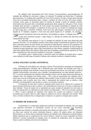 22



        Da radiação total interceptada pela Terra (sistema Terra-atmosfera), aproximadamente 30
unidades são refletidas de volta para o espaço. As restantes 70 unidades são absorvidas, 19 unidades
pela atmosfera e 51 unidades pela superfície da Terra (Terra-oceano). Se toda a energia absorvida pela
Terra fosse reirradiada diretamente para o espaço, o balanço de calor da Terra seria muito simples.
Contudo, certos gases na atmosfera atuam no sentido de retardar a perda de radiação terrestre,
absorvendo uma boa parte dela e reirradiando grande parte desta energia de volta para a Terra. Como
resultado deste processo, a superfície da Terra recebe uma grande quantidade de radiação de onda
longa da atmosfera (95 unidades). A superfície da Terra, por sua vez, irradia 116 unidades de energia
de onda longa para a atmosfera. Portanto, nesta troca (em onda longa) a atmosfera tem um ganho
líquido de 15 unidades, enquanto a Terra tem uma perda líquida de 21 unidades. As restantes 6
unidades passam diretamente através da atmosfera e são perdidas no espaço. A radiação entre 8            a
11       escapa mais facilmente porque o vapor d'água e o dióxido de carbono não absorvem estes
comprimentos de onda.
        Isto representa uma perda de 21 das 51 unidades de radiação de onda curta absorvidas pela
superfície da Terra. E as 30 unidades restantes? Parte desta energia é transferida da superfície da Terra
para a atmosfera através de calor latente, por moléculas de água durante o processo de evaporação (23
unidades). O calor latente refere-se à quantidade de calor envolvida em mudanças de fase da água (a
mudança da água líquida para vapor exige fornecimento de calor latente, enquanto a transformação de
vapor para líquido libera calor latente). Outra parte das 30 unidades é transferida da superfície da Terra
para a atmosfera por calor sensível (condução e convecção -7 unidades).
        Um balanço geral é obtido porque a atmosfera emite 64 unidades de energia para o espaço
como radiação de onda longa, fechando o balanço entre radiação incidente e radiação emitida.


2.8 BALANÇO DE CALOR LATITUDINAL

         O balanço de calor global, que vale para o sistema Terra-atmosfera, mantendo sua temperatura
média aproximadamente constante, não é obedecido para cada latitude. Em latitudes mais altas, a
irradiância da radiação solar incidente é menor que em latitudes mais baixas. Por outro lado, a saída de
radiação infravermelha varia pouco com a latitude. Conseqüentemente, em altas latitudes (além de ~
30° ), a taxa de resfriamento por radiação infravermelha excede a taxa de aquecimento por absorção de
radiação solar. Em latitudes mais baixas (entre ~ 30°) a taxa de aquecimento por radiação solar é
maior que a taxa de resfriamento por radiação infravermelha. Como os trópicos não estão se tornando
mais quentes, nem os pólos mais frios, calor é transportado dos trópicos para as médias e altas
latitudes; este desequilíbrio é que produz os ventos e as correntes oceânicas.
         O transporte de calor para os pólos é realizado pelas massas de ar. Massas de ar quentes de
baixas latitudes deslocam-se para os pólos e são substituídas por massas de ar frio que se deslocam de
altas latitudes. Trocas de massas de ar respondem por quase metade do transporte de calor para os
pólos. O restante deve-se à liberação de calor latente em tempestades (~ 30%) e às correntes oceânicas
(~ 20%). A água evaporada na superfície mais quente dos oceanos nos trópicos é levada pela
circulação para os pólos. Parte do vapor d'água se condensa em nuvens, liberando calor latente. Além
disso, correntes oceânicas frias se dirigem para os trópicos e as quentes se dirigem para os pólos.


2.9 MEDIDA DE RADIAÇÃO

        O piranômetro é o instrumento padrão para medida de intensidade da radiação solar que atinge
uma superfície horizontal. O instrumento consiste de um sensor encerrado num hemisfério
transparente que transmite a insolação total (direta mais difusa) em onda curta (< 3,5    ). O sensor é
um disco que consiste de setores alternados brancos e pretos. Os setores pretos são altamente
absorvedores e os setores brancos altamente refletivos da radiação solar. Diferenças na absortividade e
albedo significam que as temperaturas dos setores brancos e pretos do sensor respondem de forma
diferente a mesma intensidade de radiação solar. O contraste de temperatura entre os segmentos
branco e preto é calibrado em termos de irradiância.
 