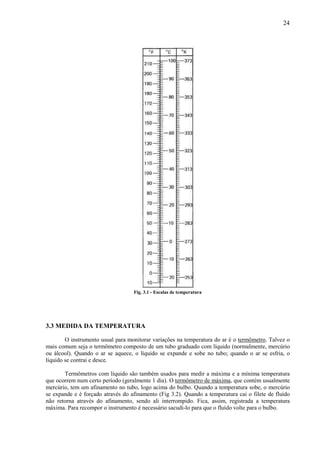 24




                                   Fig. 3.1 - Escalas de temperatura




3.3 MEDIDA DA TEMPERATURA

        O instrumento usual para monitorar variações na temperatura do ar é o termômetro. Talvez o
mais comum seja o termômetro composto de um tubo graduado com líquido (normalmente, mercúrio
ou álcool). Quando o ar se aquece, o líquido se expande e sobe no tubo; quando o ar se esfria, o
líquido se contrai e desce.

       Termômetros com líquido são também usados para medir a máxima e a mínima temperatura
que ocorrem num certo período (geralmente 1 dia). O termômetro de máxima, que contém usualmente
mercúrio, tem um afinamento no tubo, logo acima do bulbo. Quando a temperatura sobe, o mercúrio
se expande e é forçado através do afinamento (Fig 3.2). Quando a temperatura cai o filete de fluído
não retorna através do afinamento, sendo ali interrompido. Fica, assim, registrada a temperatura
máxima. Para recompor o instrumento é necessário sacudi-lo para que o fluído volte para o bulbo.
 