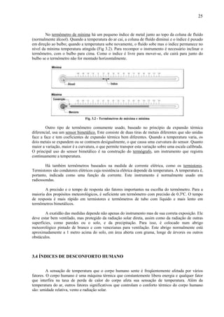 25



        No termômetro de mínima há um pequeno índice de metal junto ao topo da coluna de fluído
(normalmente álcool). Quando a temperatura do ar cai, a coluna de fluído diminui e o índice é puxado
em direção ao bulbo; quando a temperatura sobe novamente, o fluído sobe mas o índice permanece no
nível da mínima temperatura atingida (Fig 3.2). Para recompor o instrumento é necessário inclinar o
termômetro, com o bulbo para cima. Como o índice é livre para mover-se, ele cairá para junto do
bulbo se o termômetro não for montado horizontalmente.




                                Fig. 3.2 - Termômetros de máxima e mínima

        Outro tipo de termômetro comumente usado, baseado no princípio da expansão térmica
diferencial, usa um sensor bimetálico. Este consiste de duas tiras de metais diferentes que são unidas
face a face e tem coeficientes de expansão térmica bem diferentes. Quando a temperatura varia, os
dois metais se expandem ou se contraem desigualmente, o que causa uma curvatura do sensor. Quanto
maior a variação, maior é a curvatura, o que permite transpor esta variação sobre uma escala calibrada.
O principal uso do sensor bimetálico é na construção do termógrafo, um instrumento que registra
continuamente a temperatura.

        Há também termômetros baseados na medida de corrente elétrica, como os termistores.
Termistores são condutores elétricos cuja resistência elétrica depende da temperatura. A temperatura é,
portanto, indicada como uma função da corrente. Este instrumento é normalmente usado em
radiossondas.

       A precisão e o tempo de resposta são fatores importantes na escolha do termômetro. Para a
maioria dos propósitos meteorológicos, é suficiente um termômetro com precisão de 0.3ºC. O tempo
de resposta é mais rápido em termistores e termômetros de tubo com líquido e mais lento em
termômetros bimetálicos.

        A exatidão das medidas depende não apenas do instrumento mas de sua correta exposição. Ele
deve estar bem ventilado, mas protegido da radiação solar direta, assim como da radiação de outras
superfícies, como paredes ou o solo, e da precipitação. Para isso, é colocado num abrigo
meteorológico pintado de branco e com venezianas para ventilação. Este abrigo normalmente está
aproximadamente a 1 metro acima do solo, em área aberta com grama, longe de árvores ou outros
obstáculos.



3.4 ÍNDICES DE DESCONFORTO HUMANO


         A sensação de temperatura que o corpo humano sente é freqüentemente afetada por vários
fatores. O corpo humano é uma máquina térmica que constantemente libera energia e qualquer fator
que interfira na taxa de perda de calor do corpo afeta sua sensação de temperatura. Além da
temperatura do ar, outros fatores significativos que controlam o conforto térmico do corpo humano
são: umidade relativa, vento e radiação solar.
 