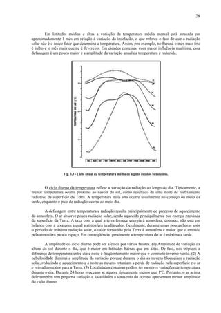 28



        Em latitudes médias e altas a variação da temperatura média mensal está atrasada em
aproximadamente 1 mês em relação à variação da insolação, o que reforça o fato de que a radiação
solar não é o único fator que determina a temperatura. Assim, por exemplo, no Paraná o mês mais frio
é julho e o mês mais quente é fevereiro. Em cidades costeiras, com maior influência marítima, essa
defasagem é um pouco maior e a amplitude da variação anual da temperatura é reduzida.




                   Fig. 3.3 - Ciclo anual da temperatura média de alguns estados brasileiros.



         O ciclo diurno da temperatura reflete a variação da radiação ao longo do dia. Tipicamente, a
menor temperatura ocorre próximo ao nascer do sol, como resultado de uma noite de resfriamento
radiativo da superfície da Terra. A temperatura mais alta ocorre usualmente no começo ou meio da
tarde, enquanto o pico de radiação ocorre ao meio dia.

        A defasagem entre temperatura e radiação resulta principalmente do processo de aquecimento
da atmosfera. O ar absorve pouca radiação solar, sendo aquecido principalmente por energia provinda
da superfície da Terra. A taxa com a qual a terra fornece energia à atmosfera, contudo, não está em
balanço com a taxa com a qual a atmosfera irradia calor. Geralmente, durante umas poucas horas após
o período de máxima radiação solar, o calor fornecido pela Terra à atmosfera é maior que o emitido
pela atmosfera para o espaço. Em conseqüência, geralmente a temperatura do ar é máxima a tarde.

         A amplitude do ciclo diurno pode ser afetada por vários fatores. (1) Amplitude de variação da
altura do sol durante o dia, que é maior em latitudes baixas que em altas. De fato, nos trópicos a
diferença de temperatura entre dia e noite é freqüentemente maior que o contraste inverno-verão. (2) A
nebulosidade diminui a amplitude da variação porque durante o dia as nuvens bloqueiam a radiação
solar, reduzindo o aquecimento e à noite as nuvens retardam a perda de radiação pela superfície e o ar
e reirradiam calor para a Terra. (3) Localidades costeiras podem ter menores variações de temperatura
durante o dia. Durante 24 horas o oceano se aquece tipicamente menos que 1ºC. Portanto, o ar acima
dele também tem pequena variação e localidades a sotavento do oceano apresentam menor amplitude
do ciclo diurno.
 