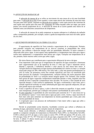 29



b) ADVECÇÃO DE MASSAS DE AR

         A advecção de massas de ar se refere ao movimento de uma massa de ar de uma localidade
para outra. A advecção de ar frio ocorre quando o vento sopra através das isotermas de uma área mais
fria para outra mais quente, enquanto na advecção de ar quente o vento sopra através das isotermas de
uma região mais quente para uma mais fria. Isotermas são linhas traçadas sobre um mapa, que unem
pontos com mesma temperatura do ar. A advecção de massa de ar ocorre quando uma massa de ar
substitui outra com diferentes características de temperatura.

        A advecção de massas de ar pode compensar ou mesmo sobrepor-se à influência da radiação
sobre a temperatura podendo, por exemplo, causar a queda da temperatura num início de tarde, apesar
do céu claro.


c) AQUECIMENTO DIFERENCIAL DA TERRA E DA ÁGUA

        O aquecimento da superfície da Terra controla o aquecimento do ar sobrejacente. Portanto,
para entender variações nas temperaturas do ar, deve-se examinar as propriedades das várias
superfícies, que refletem e absorvem energia solar em quantidades diferentes. O maior contraste é
observado entre terra e água. A terra aquece mais rapidamente e a temperaturas mais altas que a água e
resfria mais rapidamente e a temperaturas mais baixas que a água. Variações nas temperaturas do ar
são, portanto, muito maiores sobre a terra que sobre a água.

        Há vários fatores que contribuem para o aquecimento diferencial da terra e da água:
    •   Uma importante razão para que as temperaturas da superfície da água aumentem e diminuam
        mais vagarosamente que as da superfície da terra é o fato que a água é altamente móvel.
        Quando é aquecida, a turbulência distribui o calor através de uma massa bem maior. A
        variação diurna de temperatura na água alcança profundidade de 6 metros ou mais e a variação
        anual pode atingir de 200 a 600 metros. Por outro lado, o calor não penetra profundamente no
        solo ou rocha; ele permanece numa fina camada superficial, pois deve ser transferido pelo
        lento processo de condução. Conseqüentemente, variações diurnas são muito pequenas além
        da profundidade de 10cm e as variações anuais atingem apenas 15m. Portanto, uma camada
        mais grossa de água é aquecida a temperaturas moderadas durante o verão, enquanto uma fina
        camada de terra é aquecida a temperaturas mais elevadas. No inverno, a fina camada de terra
        aquecida durante o verão resfria-se rapidamente. Na água o resfriamento é mais lento, pois a
        camada superficial resfriada vai sendo substituída pela água mais aquecida subjacente, até que
        uma grande massa seja resfriada.
    •   Como a superfície da terra é opaca, o calor é absorvido somente na superfície. A água, sendo
        mais transparente, permite que a radiação solar penetre à profundidade de vários metros.
    •   O calor específico (a quantidade de calor necessária para aumentar de 1° C uma massa de 1g
        da substância) é quase 3 vezes maior para a água que para a terra. Assim, a água necessita de
        bem mais calor para aumentar sua temperatura na mesma quantidade que a terra, para uma
        mesma quantidade de massa.
    •   A evaporação (que é um processo de resfriamento) é bem maior sobre a água que sobre a
        superfície da terra.

        Devido às propriedades acima descritas, localidades costeiras que sofrem a influência da
presença da água, apresentam menores variações anuais de temperatura.
        Numa escala diferente, a influência moderadora da água pode também ser demonstrada
quando se comparam variações de temperatura no Hemisfério Norte (HN) e no Hemisfério Sul (HS).
O HN é coberto por 61% de água; a terra ocupa os outros 39%. O HS tem apenas 19% de terra, com
81% de água. Entre 45° N e 70° N há mais terra do que água, enquanto entre 40° S e 65° S quase não
há terra. A tabela 3.3 abaixo mostra que as variações anuais de temperatura são consideravelmente
menores no HS que no HN.
 
