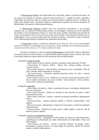 3



        A Meteorologia Sinótica está relacionada com a descrição, análise e previsão do tempo. Na
sua origem era baseada em métodos empíricos desenvolvidos na 1ª metade do século, seguindo a
implantação das primeiras redes de estações que forneciam dados simultâneos (isto é, sinóticos) do
tempo sobre grandes áreas. Atualmente utiliza os conhecimentos gerados nas diversas disciplinas da
Meteorologia, em especial a Meteorologia Dinâmica.

        A Meteorologia Dinâmica também trata dos movimentos atmosféricos e sua evolução
temporal mas, ao contrário da Meteorologia Sinótica, sua abordagem é baseada nas leis da Mecânica
dos Fluídos e da Termodinâmica Clássica. É a base dos atuais modelos atmosféricos de previsão do
tempo nos principais centros de previsão dos países desenvolvidos. Sua principal ferramenta são os
computadores. Com a crescente sofisticação dos métodos de análise e previsão do tempo a distinção
entre a Meteorologia Sinótica e Dinâmica está rapidamente diminuindo.

         A Climatologia estuda os fenômenos atmosféricos do ponto de vista de suas propriedades
estatísticas (médias e variabilidade) para caracterizar o clima em função da localização geográfica,
estação do ano, hora do dia, etc. É o estudo científico do clima.

        Classificar exatamente os diversos ramos da Meteorologia é muito difícil. Pode-se identificar
estes ramos através de vários critérios. A seguir são dados alguns exemplos desses critérios, bem como
os principais objetos de estudo dentro de cada uma dessas áreas da Meteorologia.

    a) Segundo a região de estudo:
              - Meteorologia Tropical: furacões, desertos, interação oceano-atmosfera, El Niño.
              - Meteorologia de Latitudes Médias : frentes frias, ciclones, geadas, nevascas,
              correntes de jato.
              - Meteorologia Regional : brisa marítima, circulação de vales e montanhas, "ilhas de
              calor" urbanas, efeitos topográficos, nevoeiros.
              - Micrometeorologia : interações superfície-atmosfera, fluxos de calor e massas,
              estabilidade atmosférica.
              - Meteorologia de meso-escala : fenômenos severos que ocorrem em períodos de até 1
              dia em regiões localizadas, tais como tornados, "micro-explosão", chuvas intensas,
              ventos fortes e linhas de instabilidade.

    b) Segundo a aplicação :
              - Meteorologia Aeronáutica : apoio a operações de pouso e decolagem, planejamento
              de rotas e aeroportos.
              - Meteorologia Marinha : estudos de interação ar-mar, previsão de marés e ondas,
              planejamento de rotas.
              - Meteorologia Ambiental : estudos e controle de poluição atmosférica, planejamento
              urbano.
              - Agrometeorologia : projetos agrícolas, plantio e colheitas, produtividade, novas
              espécies.
              - Hidrometeorologia : planejamento e impacto de reservatórios, controle de enchentes
              e abastecimento.
              - Biometeorologia : influência do tempo sobre a saúde, reações e modo de vida do
              homem, animais e plantas.

    c) Segundo a técnica ou equipamento utilizados :
              - Radiometeorologia : propagação de micro-ondas em enlaces de telecomunicações,
              quantificação de precipitação por radar, deslocamento de tempestades, ventos com
              radar Doppler.
              - Meteorologia com Satélites : auxílio à previsão, balanços de energia, ventos,
              precipitação, estrutura térmica e de vapor d'água na atmosfera, estudos de recursos
              naturais e produtividade agrícola.
 