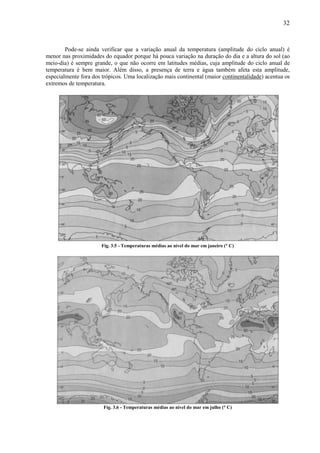 32



        Pode-se ainda verificar que a variação anual da temperatura (amplitude do ciclo anual) é
menor nas proximidades do equador porque há pouca variação na duração do dia e a altura do sol (ao
meio-dia) é sempre grande, o que não ocorre em latitudes médias, cuja amplitude do ciclo anual de
temperatura é bem maior. Além disso, a presença de terra e água também afeta esta amplitude,
especialmente fora dos trópicos. Uma localização mais continental (maior continentalidade) acentua os
extremos de temperatura.




                       Fig. 3.5 - Temperaturas médias ao nível do mar em janeiro (° C)




                       Fig. 3.6 - Temperaturas médias ao nível do mar em julho (° C)
 