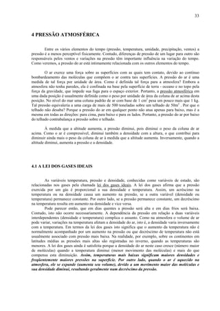 33



4 PRESSÃO ATMOSFÉRICA

        Entre os vários elementos do tempo (pressão, temperatura, umidade, precipitação, ventos) a
pressão é a menos perceptível fisicamente. Contudo, diferenças de pressão de um lugar para outro são
responsáveis pelos ventos e variações na pressão têm importante influência na variação do tempo.
Como veremos, a pressão do ar está intimamente relacionada com os outros elementos do tempo.

        O ar exerce uma força sobre as superfícies com as quais tem contato, devido ao contínuo
bombardeamento das moléculas que compõem o ar contra tais superfícies. A pressão do ar é uma
medida de tal força por unidade de área. Como é definida tal força para a atmosfera? Embora a
atmosfera não tenha paredes, ela é confinada na base pela superfície de terra - oceano e no topo pela
força da gravidade, que impede sua fuga para o espaço exterior. Portanto, a pressão atmosférica em
uma dada posição é usualmente definida como o peso por unidade de área da coluna de ar acima desta
posição. No nível do mar uma coluna padrão de ar com base de 1 cm2 pesa um pouco mais que 1 kg.
Tal pressão equivaleria a uma carga de mais de 500 toneladas sobre um telhado de 50m2 . Por que o
telhado não desaba? Porque a pressão do ar em qualquer ponto não atua apenas para baixo, mas é a
mesma em todas as direções: para cima, para baixo e para os lados. Portanto, a pressão do ar por baixo
do telhado contrabalança a pressão sobre o telhado.

         À medida que a altitude aumenta, a pressão diminui, pois diminui o peso da coluna de ar
acima. Como o ar é compressível, diminui também a densidade com a altura, o que contribui para
diminuir ainda mais o peso da coluna de ar à medida que a altitude aumenta. Inversamente, quando a
altitude diminui, aumenta a pressão e a densidade.




4.1 A LEI DOS GASES IDEAIS


         As variáveis temperatura, pressão e densidade, conhecidas como variáveis de estado, são
relacionadas nos gases pela chamada lei dos gases ideais. A lei dos gases afirma que a pressão
exercida por um gás é proporcional a sua densidade e temperatura. Assim, um acréscimo na
temperatura ou na densidade causa um aumento na pressão, se a outra variável (densidade ou
temperatura) permanece constante. Por outro lado, se a pressão permanece constante, um decréscimo
na temperatura resulta em aumento na densidade e vice versa.
         Pode parecer então, que em dias quentes a pressão será alta e em dias frios será baixa.
Contudo, isto não ocorre necessariamente. A dependência da pressão em relação a duas variáveis
interdependentes (densidade e temperatura) complica o assunto. Como na atmosfera o volume de ar
pode variar, variações na temperatura afetam a densidade do ar, isto é, a densidade varia inversamente
com a temperatura. Em termos da lei dos gases isto significa que o aumento da temperatura não é
normalmente acompanhado por um aumento na pressão ou que decréscimo de temperatura não está
usualmente associado com pressão mais baixa. Na realidade, por exemplo, sobre os continentes em
latitudes médias as pressões mais altas são registradas no inverno, quando as temperaturas são
menores. A lei dos gases ainda é satisfeita porque a densidade do ar neste caso cresce (número maior
de moléculas) quando a temperatura diminui (menor movimento das moléculas) e mais do que
compensa esta diminuição. Assim, temperaturas mais baixas significam maiores densidades e
freqüentemente maiores pressões na superfície. Por outro lado, quando o ar é aquecido na
atmosfera, ele se expande (aumenta seu volume), devido a um movimento maior das moléculas e
sua densidade diminui, resultando geralmente num decréscimo da pressão.
 