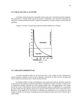 34



4.2 VARIAÇÃO COM A ALTITUDE


        A variação vertical da pressão e densidade é muito maior que a variação horizontal e temporal.
Para determinar a variação média vertical da pressão, consideremos uma atmosfera idealizada que
representa a estrutura média horizontal e temporal da atmosfera, na qual as forças verticais estão em
equilíbrio.

       A figura 4.2 mostra a variação da pressão da atmosfera padrão com a altitude.




                                               Fig. 4.2




4.3 VARIAÇÕES HORIZONTAIS


         A pressão atmosférica difere de um local para outro e nem sempre devido a diferenças de
altitude. Quando a redução ao nível do mar é efetuada, a pressão do ar ainda varia de um lugar para
outro e flutua de um dia para outro e mesmo de hora em hora.

        Em latitudes médias o tempo é dominado por uma contínua procissão de diferentes massas de
ar que trazem junto mudanças na pressão atmosférica e mudanças no tempo. Em geral, o tempo torna-
se tempestuoso quando a pressão cai e bom quando pressão sobe. Uma massa de ar é um volume
enorme de ar que é relativamente uniforme (horizontalmente) quanto à temperatura e à concentração
de vapor d’água. Por que algumas massas de ar exercem maior pressão que outras? Uma razão são as
diferenças na densidade do ar, decorrentes de diferenças na temperatura ou no conteúdo de vapor
d’água, ou ambos. Via de regra, a temperatura tem uma influência muito maior sobre a pressão que o
vapor d’água.
 
