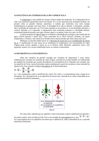 35



4.4 INFLUÊNCIA DA TEMPERATURA E DO VAPOR D’ÁGUA

        A temperatura é uma medida da energia cinética média das moléculas. Se a temperatura do ar
sobe, suas moléculas apresentam maior movimento. Se o ar for aquecido num recipiente fechado, sua
pressão sobre as paredes internas aumentará, à medida que moléculas com mais energia
bombardearem as paredes com mais força. A densidade do ar não se alterará. A atmosfera, contudo,
não é confinada, de modo que o ar é livre para expandir-se ou contrair-se. A sua densidade, portanto, é
variável. Quando o ar é aquecido, o espaçamento entre moléculas aumenta e a densidade diminui,
acarretando queda de pressão, pois para volumes iguais o ar quente é mais leve que o ar frio.
        A maior presença de vapor d’água no ar diminui a densidade do ar porque o peso molecular da
água (18,016 kg/mol) é menor que o peso molecular do ar (28,97 kg/mol). Portanto, em iguais
temperaturas e volumes, uma massa de ar úmida exerce menos pressão que outra massa mais seca.
        Mudanças na pressão podem dever-se à advecção de massa de ar ou à modificação de massa
de ar. A modificação de uma massa de ar (mudanças na temperatura e/ou concentração de vapor
d’água) pode ocorrer quando a massa de ar se desloca sobre diferentes superfícies (neve, solo
aquecido, oceano, etc.) ou por modificação local, se a massa é estacionária.


4.5 DIVERGÊNCIA E CONVERGÊNCIA

        Além das variações de pressão causadas por variações de temperatura e (com menor
influência) por variações no conteúdo de vapor d’água, a pressão do ar pode também ser influenciada
por padrões de circulação que causam divergência ou convergência do ar. Suponha, por exemplo, que
na superfície da Terra, ventos horizontais soprem rapidamente a partir de um ponto, como mostrado na
figura (4.3a). Esta situação configura divergência de ar (horizontal) pois:



(u, v são componentes zonal e meridional do vento). No centro, o ar descendente toma o lugar do ar
divergente. Se a divergência de ar na superfície for menor que a descida de ar, então a densidade de ar
e a pressão atmosférica aumentam.




                                                Fig. 4.3

        Por outro lado, suponha que na superfície ventos horizontais soprem radialmente em direção a
um ponto central, como na figura (4.3b). Este é um exemplo de convergência de ar, pois                 .
Se a convergência de ar na superfície for menor que a subida de ar, então a densidade de ar e a pressão
atmosférica diminuem.
 