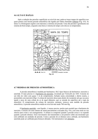 36



4.6 ALTAS E BAIXAS

      Após a redução das pressões superficiais ao nível do mar, pode-se traçar mapas de superfície nos
quais pontos com mesma pressão atmosférica são ligados por linhas chamadas isóbaras (Fig. 4.4). As
letras A e B designam regiões com máximos e mínimos de pressão. Uma alta pressão é geralmente um
sistema de bom tempo, enquanto uma baixa é sistema de tempo com chuvas ou tempestades.




                                               Fig. 4.4




4.7 MEDIDAS DE PRESSÃO ATMOSFÉRICA

        A pressão atmosférica é medida por barômetros. Há 2 tipos básicos de barômetros: mercúrio e
aneróide. O mais preciso é o barômetro de mercúrio, inventado por Torricelli em 1643. Consiste de
um tubo de vidro com quase 1 m de comprimento, fechado numa extremidade e aberto noutra, e
preenchido com mercúrio (Hg). A coluna de mercúrio desce para dentro do recipiente até que seu peso
iguale o peso de uma coluna de ar de igual diâmetro, que se estende da superfície até o topo da
atmosfera. O comprimento da coluna de mercúrio, portanto, torna-se uma medida da pressão
atmosférica. A pressão atmosférica média no nível do mar mede 760 mm Hg.

         O barômetro aneróide - sem líquido - é menos preciso, porém mais portátil que o barômetro de
mercúrio. Consiste em uma câmara de metal parcialmente evacuada (Fig. 4.6), com uma mola no seu
interior para evitar o seu esmagamento. A câmara se comprime quando a pressão cresce e se expande
quando a pressão diminui. Estes movimentos são transmitidos a um ponteiro sobre um mostrador que
está calibrado em unidades de pressão. Como a pressão do ar diminui com a altitude, um barômetro
aneróide pode ser calibrado para fornecer altitudes. Tal instrumento é um altímetro.
 