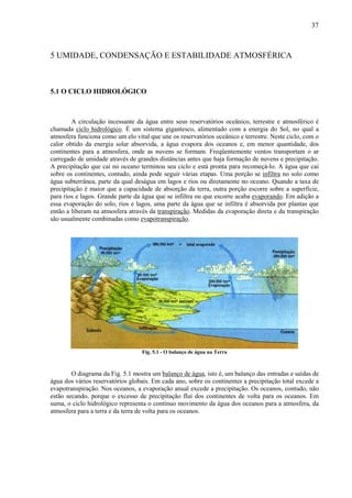 37



5 UMIDADE, CONDENSAÇÃO E ESTABILIDADE ATMOSFÉRICA



5.1 O CICLO HIDROLÓGICO



        A circulação incessante da água entre seus reservatórios oceânico, terrestre e atmosférico é
chamada ciclo hidrológico. É um sistema gigantesco, alimentado com a energia do Sol, no qual a
atmosfera funciona como um elo vital que une os reservatórios oceânico e terrestre. Neste ciclo, com o
calor obtido da energia solar absorvida, a água evapora dos oceanos e, em menor quantidade, dos
continentes para a atmosfera, onde as nuvens se formam. Freqüentemente ventos transportam o ar
carregado de umidade através de grandes distâncias antes que haja formação de nuvens e precipitação.
A precipitação que cai no oceano terminou seu ciclo e está pronta para recomeçá-lo. A água que cai
sobre os continentes, contudo, ainda pode seguir várias etapas. Uma porção se infiltra no solo como
água subterrânea, parte da qual deságua em lagos e rios ou diretamente no oceano. Quando a taxa de
precipitação é maior que a capacidade de absorção da terra, outra porção escorre sobre a superfície,
para rios e lagos. Grande parte da água que se infiltra ou que escorre acaba evaporando. Em adição a
essa evaporação do solo, rios e lagos, uma parte da água que se infiltra é absorvida por plantas que
então a liberam na atmosfera através da transpiração. Medidas da evaporação direta e da transpiração
são usualmente combinadas como evapotranspiração.




                                  Fig. 5.1 - O balanço de água na Terra



        O diagrama da Fig. 5.1 mostra um balanço de água, isto é, um balanço das entradas e saídas de
água dos vários reservatórios globais. Em cada ano, sobre os continentes a precipitação total excede a
evapotranspiração. Nos oceanos, a evaporação anual excede a precipitação. Os oceanos, contudo, não
estão secando, porque o excesso de precipitação flui dos continentes de volta para os oceanos. Em
suma, o ciclo hidrológico representa o contínuo movimento da água dos oceanos para a atmosfera, da
atmosfera para a terra e da terra de volta para os oceanos.
 