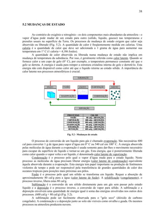 38



5.2 MUDANÇAS DE ESTADO


         Ao contrário do oxigênio e nitrogênio - os dois componentes mais abundantes da atmosfera - o
vapor d’água pode mudar de um estado para outro (sólido, líquido, gasoso) nas temperaturas e
pressões usuais na superfície da Terra. Os processos de mudança de estado exigem que calor seja
absorvido ou liberado (Fig. 5.2). A quantidade de calor é freqüentemente medida em calorias. Uma
caloria é a quantidade de calor que deve ser adicionada a 1 grama de água para aumentar sua
temperatura em 1° C (1 caloria = 4,186 Joules).
         A quantidade de calor absorvida ou liberada numa mudança de estado não implica em
mudança de temperatura da substância. Por isso, é geralmente referida como calor latente. Quando se
fornece calor a um copo de gelo (0° C), por exemplo, a temperatura permanece constante até que o
gelo se derreta. A energia é usada para romper a estrutura cristalina interna do gelo e derretê-lo. Esta
energia não está disponível como calor até que o líquido retorne ao estado sólido. A importância do
calor latente nos processos atmosféricos é crucial.




                                      Fig. 5.2 - Mudanças de estado

        O processo de conversão de um líquido para gás é chamado evaporação. São necessárias 600
cal para converter 1 g de água para vapor d’água em 0° C ou 540 cal em 100° C. A energia absorvida
pelas moléculas de água durante a evaporação é usada somente para dar-lhes o movimento necessário
para escapar da superfície do líquido e tornar-se um gás. Esta energia, que é posteriormente liberada
como calor quando o vapor volta a ser líquido, é denominada calor latente de vaporização.
        Condensação é o processo pelo qual o vapor d’água muda para o estado líquido. Neste
processo as moléculas de água precisam liberar energia (calor latente de condensação) equivalente
àquela absorvida durante a evaporação. Esta energia tem papel importante na produção de fenômenos
violentos de tempo e pode ser responsável pela transferência de grandes quantidades de calor dos
oceanos tropicais para posições mais próximas aos pólos.
        Fusão é o processo pelo qual um sólido se transforma em líquido. Requer a absorção de
aproximadamente 80 cal/g para a água (calor latente de fusão). A solidificação (congelamento), o
processo inverso, libera estas 80 cal/g.
        Sublimação é a conversão de um sólido diretamente para um gás sem passar pelo estado
líquido e a deposição é o processo inverso, a conversão de vapor para sólido. A sublimação e a
deposição envolvem uma quantidade de energia igual à soma das energias envolvidas nos outros dois
processos. (600 cal/g + 80 cal/g) (Fig. 5.2).
        A sublimação pode ser facilmente observada para o "gelo seco" (dióxido de carbono
congelado). A condensação e a deposição junto ao solo são visíveis como orvalho e geada. Os mesmos
processos na atmosfera produzem nuvens.
 