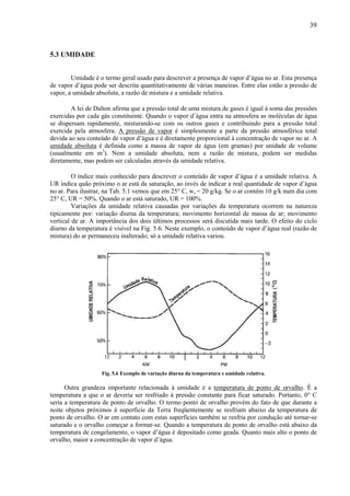 39



5.3 UMIDADE


        Umidade é o termo geral usado para descrever a presença de vapor d’água no ar. Esta presença
de vapor d’água pode ser descrita quantitativamente de várias maneiras. Entre elas estão a pressão de
vapor, a umidade absoluta, a razão de mistura e a umidade relativa.

        A lei de Dalton afirma que a pressão total de uma mistura de gases é igual à soma das pressões
exercidas por cada gás constituinte. Quando o vapor d’água entra na atmosfera as moléculas de água
se dispersam rapidamente, misturando-se com os outros gases e contribuindo para a pressão total
exercida pela atmosfera. A pressão de vapor é simplesmente a parte da pressão atmosférica total
devida ao seu conteúdo de vapor d’água e é diretamente proporcional à concentração de vapor no ar. A
umidade absoluta é definida como a massa de vapor de água (em gramas) por unidade de volume
(usualmente em m3). Nem a umidade absoluta, nem a razão de mistura, podem ser medidas
diretamente, mas podem ser calculadas através da umidade relativa.

         O índice mais conhecido para descrever o conteúdo de vapor d’água é a umidade relativa. A
UR indica quão próximo o ar está da saturação, ao invés de indicar a real quantidade de vapor d’água
no ar. Para ilustrar, na Tab. 5.1 vemos que em 25° C, ws = 20 g/kg. Se o ar contém 10 g/k num dia com
25° C, UR = 50%. Quando o ar está saturado, UR = 100%.
         Variações da umidade relativa causadas por variações da temperatura ocorrem na natureza
tipicamente por: variação diurna da temperatura; movimento horizontal de massa de ar; movimento
vertical de ar. A importância dos dois últimos processos será discutida mais tarde. O efeito do ciclo
diurno da temperatura é visível na Fig. 5.6. Neste exemplo, o conteúdo de vapor d’água real (razão de
mistura) do ar permaneceu inalterado; só a umidade relativa variou.




                   Fig. 5.6 Exemplo de variação diurna da temperatura e umidade relativa.

      Outra grandeza importante relacionada à umidade é a temperatura de ponto de orvalho. É a
temperatura a que o ar deveria ser resfriado à pressão constante para ficar saturado. Portanto, 0° C
seria a temperatura de ponto de orvalho. O termo ponto de orvalho provém do fato de que durante a
noite objetos próximos à superfície da Terra freqüentemente se resfriam abaixo da temperatura de
ponto de orvalho. O ar em contato com estas superfícies também se resfria por condução até tornar-se
saturado e o orvalho começar a formar-se. Quando a temperatura de ponto de orvalho está abaixo da
temperatura de congelamento, o vapor d’água é depositado como geada. Quanto mais alto o ponto de
orvalho, maior a concentração de vapor d’água.
 