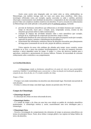 4



        Assim como ocorre uma integração cada vez maior entre as várias subdisciplinas na
Meteorologia, esta também interage cada vez mais com outras áreas científicas. Além disso,
tecnologias sofisticadas como, por exemplo, aquelas associadas ao radar e satélites, permitem
observação e monitoramento mais detalhado da atmosfera e computadores de alta velocidade tornaram
possível lidar com complexos modelos numéricos da atmosfera. O acervo crescente de conhecimentos
na Meteorologia está sendo aplicado a uma grande gama de problemas práticos, incluindo:

    •   previsão de fenômenos atmosféricos que influenciam as atividades humanas (por exemplo, o
        tempo no dia-a-dia, riscos para a aviação, secas, tempestades severas, eventos na alta
        atmosfera que possam afetar as rádio-comunicações),
    •   avaliação do impacto das atividades humanas sobre o meio atmosférico (por exemplo,
        poluição do ar, modificação da composição da atmosfera, tempo e clima),
    •   modificações benéficas de certos processos físicos que agem em pequena escala (por exemplo,
        supressão de granizo, aumento e redistribuição da precipitação) e,
    •   fornecimento das informações estatísticas básicas da atmosfera necessárias para planejamento
        de longo prazo (zoneamento de uso do solo, projeto de edifícios, aeronaves).

        Vários aspectos da nossa vida cotidiana são afetados pelo tempo: nosso vestuário, nossas
atividades ao ar livre, o preço dos produtos hortifrutigranjeiros. Os meios de transporte (terrestre,
marítimo e aéreo) dependem muito do tempo. O tempo e o clima são decisivos também para a
agricultura, zootécnica e gerenciamento de recursos hídricos. Portanto, há necessidade de crescente
conhecimento sobre a atmosfera e seu comportamento.



1.2 CLIMATOLOGIA


         A Climatologia estuda os fenômenos atmosféricos do ponto de vista de suas propriedades
estatísticas (médias e variabilidade) para caracterizar o clima em função da localização geográfica,
estação do ano, hora do dia, etc. É o estudo científico do clima.

Tempo e Clima

– O tempo é um estado momentâneo da atmosfera num determinado lugar. Ocorrendo num período de
curta duração;
– O clima é a síntese do tempo, num dado lugar, durante um período entre 30-35 anos.


Campos da Climatologia

• Climatologia Regional
– É a descrição dos climas em áreas selecionada da terra.

• Climatologia Sinótica
– É o estudo do tempo e do clima em uma área com relação ao padrão de circulação atmosférica
predominante. A climatologia sinótica é, assim, essencialmente uma nova abordagem para a
climatologia.

• Climatologia Física
– Envolve a investigação do comportamento dos elementos do tempo ou processos atmosféricos em
termos de princípios físicos. Neste, dá-se ênfase à energia global e aos regimes de balaço hídrico da
terra e da atmosfera.
 