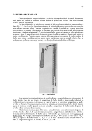 40



5.4 MEDIDAS DE UMIDADE

         Como mencionado, umidade absoluta e razão de mistura são difíceis de medir diretamente,
mas podem ser obtidas da umidade relativa, através de gráficos ou tabelas. Para medir umidade
relativa usam-se higrômetros.
         Um dos mais simples, o psicrômetro, consiste de dois termômetros idênticos, montados lado a
lado (Fig. 5.7). Um deles é o chamado termômetro de bulbo úmido, que tem um pedaço de musselina
amarrado em torno do bulbo. Para usar o psicrômetro, o tecido é molhado e é exposto a contínua
corrente de ar, ou girando o instrumento ou forçando uma corrente de ar através dele até atingir uma
temperatura estacionária (saturação). A temperatura de bulbo úmido cai, devido ao calor retirado para
evaporar a água. O seu resfriamento é diretamente proporcional à secura do ar. Quanto mais seco o ar,
maior o resfriamento. Portanto, quanto maior a diferença entre as temperaturas de bulbo úmido e de
bulbo seco, menor a umidade relativa; quanto menor a diferença, maior a umidade relativa. Se o ar
está saturado, nenhuma evaporação ocorrerá e os dois termômetros terão leituras idênticas.




                                          Fig. 5.7 - Psicrômetro

        Note-se que a temperatura de ponto de orvalho não deve ser confundida com a temperatura de
bulbo úmido. Elas não são iguais. A temperatura de bulbo úmido é determinada induzindo-se
resfriamento por evaporação. Adicionando-se vapor d’água ao ar aumenta a temperatura na qual o
orvalho se formará. Consequentemente, exceto na saturação, a temperatura de bulbo úmido é maior
que a de ponto de orvalho. Quando o ar está saturado, a temperatura de bulbo úmido, de ponto de
orvalho e do ar ambiente são as mesmas.
        Tabelas foram montadas para obter tanto a umidade relativa como a temperatura do ponto de
orvalho (tabelas 5.2 e 5.3). É necessário apenas registrar a temperatura do ar (bulbo seco) e calcular a
diferença entre as temperaturas de bulbo seco e bulbo úmido, que é conhecida como depressão de
bulbo úmido. Por exemplo, se a temperatura de bulbo seco é Td = 20° C e se a de bulbo úmido é Tw =
15° C, a depressão de bulbo úmido, Td - Tw, é 5° C e da Tab. 5.2 obtém-se uma umidade relativa de
58%. A temperatura de ponto de orvalho, da Tab. 5.3, é 12° C.
 