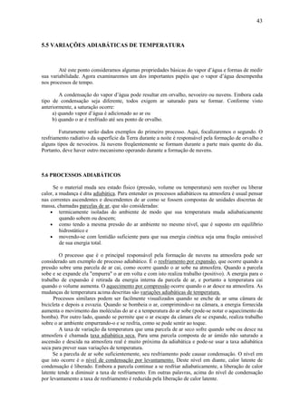 43



5.5 VARIAÇÕES ADIABÁTICAS DE TEMPERATURA



        Até este ponto consideramos algumas propriedades básicas do vapor d’água e formas de medir
sua variabilidade. Agora examinaremos um dos importantes papéis que o vapor d’água desempenha
nos processos de tempo.

        A condensação do vapor d’água pode resultar em orvalho, nevoeiro ou nuvens. Embora cada
tipo de condensação seja diferente, todos exigem ar saturado para se formar. Conforme visto
anteriormente, a saturação ocorre:
     a) quando vapor d’água é adicionado ao ar ou
     b) quando o ar é resfriado até seu ponto de orvalho.

        Futuramente serão dados exemplos do primeiro processo. Aqui, focalizaremos o segundo. O
resfriamento radiativo da superfície da Terra durante a noite é responsável pela formação de orvalho e
alguns tipos de nevoeiros. Já nuvens freqüentemente se formam durante a parte mais quente do dia.
Portanto, deve haver outro mecanismo operando durante a formação de nuvens.



5.6 PROCESSOS ADIABÁTICOS

     Se o material muda seu estado físico (pressão, volume ou temperatura) sem receber ou liberar
calor, a mudança é dita adiabática. Para entender os processos adiabáticos na atmosfera é usual pensar
nas correntes ascendentes e descendentes de ar como se fossem compostas de unidades discretas de
massa, chamadas parcelas de ar, que são consideradas:
    • termicamente isoladas do ambiente de modo que sua temperatura muda adiabaticamente
         quando sobem ou descem;
    • como tendo a mesma pressão do ar ambiente no mesmo nível, que é suposto em equilíbrio
         hidrostático e
    • movendo-se com lentidão suficiente para que sua energia cinética seja uma fração omissível
         de sua energia total.

         O processo que é o principal responsável pela formação de nuvens na atmosfera pode ser
considerado um exemplo de processo adiabático. É o resfriamento por expansão, que ocorre quando a
pressão sobre uma parcela de ar cai, como ocorre quando o ar sobe na atmosfera. Quando a parcela
sobe e se expande ela "empurra" o ar em volta e com isto realiza trabalho (positivo). A energia para o
trabalho de expansão é retirada da energia interna da parcela de ar, e portanto a temperatura cai
quando o volume aumenta. O aquecimento por compressão ocorre quando o ar desce na atmosfera. As
mudanças de temperatura acima descritas são variações adiabáticas de temperatura.
      Processos similares podem ser facilmente visualizados quando se enche de ar uma câmara de
bicicleta e depois a esvazia. Quando se bombeia o ar, comprimindo-o na câmara, a energia fornecida
aumenta o movimento das moléculas do ar e a temperatura do ar sobe (pode-se notar o aquecimento da
bomba). Por outro lado, quando se permite que o ar escape da câmara ele se expande, realiza trabalho
sobre o ar ambiente empurrando-o e se resfria, como se pode sentir ao toque.
         A taxa de variação da temperatura que uma parcela de ar seco sofre quando sobe ou desce na
atmosfera é chamada taxa adiabática seca. Para uma parcela composta de ar úmido não saturado a
ascensão e descida na atmosfera real é muito próxima da adiabática e pode-se usar a taxa adiabática
seca para prever suas variações de temperatura.
     Se a parcela de ar sobe suficientemente, seu resfriamento pode causar condensação. O nível em
que isto ocorre é o nível de condensação por levantamento. Deste nível em diante, calor latente de
condensação é liberado. Embora a parcela continue a se resfriar adiabaticamente, a liberação de calor
latente tende a diminuir a taxa de resfriamento. Em outras palavras, acima do nível de condensação
por levantamento a taxa de resfriamento é reduzida pela liberação de calor latente.
 