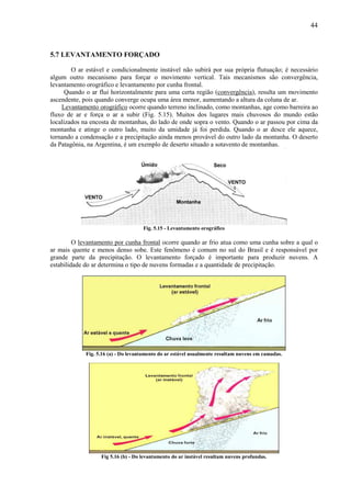 44



5.7 LEVANTAMENTO FORÇADO

        O ar estável e condicionalmente instável não subirá por sua própria flutuação; é necessário
algum outro mecanismo para forçar o movimento vertical. Tais mecanismos são convergência,
levantamento orográfico e levantamento por cunha frontal.
      Quando o ar flui horizontalmente para uma certa região (convergência), resulta um movimento
ascendente, pois quando converge ocupa uma área menor, aumentando a altura da coluna de ar.
    Levantamento orográfico ocorre quando terreno inclinado, como montanhas, age como barreira ao
fluxo de ar e força o ar a subir (Fig. 5.15). Muitos dos lugares mais chuvosos do mundo estão
localizados na encosta de montanhas, do lado de onde sopra o vento. Quando o ar passou por cima da
montanha e atinge o outro lado, muito da umidade já foi perdida. Quando o ar desce ele aquece,
tornando a condensação e a precipitação ainda menos provável do outro lado da montanha. O deserto
da Patagônia, na Argentina, é um exemplo de deserto situado a sotavento de montanhas.




                                     Fig. 5.15 - Levantamento orográfico

         O levantamento por cunha frontal ocorre quando ar frio atua como uma cunha sobre a qual o
ar mais quente e menos denso sobe. Este fenômeno é comum no sul do Brasil e é responsável por
grande parte da precipitação. O levantamento forçado é importante para produzir nuvens. A
estabilidade do ar determina o tipo de nuvens formadas e a quantidade de precipitação.




             Fig. 5.16 (a) - Do levantamento do ar estável usualmente resultam nuvens em camadas.




                   Fig 5.16 (b) - Do levantamento do ar instável resultam nuvens profundas.
 