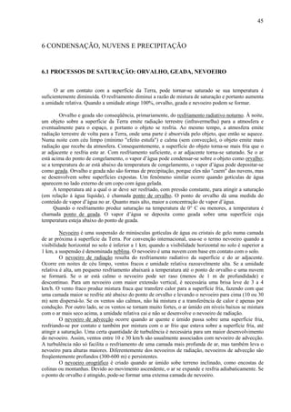 45



6 CONDENSAÇÃO, NUVENS E PRECIPITAÇÃO


6.1 PROCESSOS DE SATURAÇÃO: ORVALHO, GEADA, NEVOEIRO


      O ar em contato com a superfície da Terra, pode tornar-se saturado se sua temperatura é
suficientemente diminuída. O resfriamento diminui a razão de mistura de saturação e portanto aumenta
a umidade relativa. Quando a umidade atinge 100%, orvalho, geada e nevoeiro podem se formar.

        Orvalho e geada são conseqüência, primariamente, do resfriamento radiativo noturno. À noite,
um objeto sobre a superfície da Terra emite radiação terrestre (infravermelha) para a atmosfera e
eventualmente para o espaço, e portanto o objeto se resfria. Ao mesmo tempo, a atmosfera emite
radiação terrestre de volta para a Terra, onde uma parte é absorvida pelo objeto, que então se aquece.
Numa noite com céu limpo (mínimo "efeito estufa") e calma (sem convecção), o objeto emite mais
radiação que recebe da atmosfera. Consequentemente, a superfície do objeto torna-se mais fria que o
ar adjacente e resfria este ar. Com resfriamento suficiente, o ar adjacente torna-se saturado. Se o ar
está acima do ponto de congelamento, o vapor d’água pode condensar-se sobre o objeto como orvalho;
se a temperatura do ar está abaixo da temperatura de congelamento, o vapor d’água pode depositar-se
como geada. Orvalho e geada não são formas de precipitação, porque eles não "caem" das nuvens, mas
se desenvolvem sobre superfícies expostas. Um fenômeno similar ocorre quando gotículas de água
aparecem no lado externo de um copo com água gelada.
      A temperatura até a qual o ar deve ser resfriado, com pressão constante, para atingir a saturação
(em relação à água líquida), é chamada ponto de orvalho. O ponto de orvalho dá uma medida do
conteúdo de vapor d’água no ar. Quanto mais alto, maior a concentração de vapor d’água.
      Quando o resfriamento produz saturação na temperatura de 0° C ou menores, a temperatura é
chamada ponto de geada. O vapor d’água se deposita como geada sobre uma superfície cuja
temperatura esteja abaixo do ponto de geada.

         Nevoeiro é uma suspensão de minúsculas gotículas de água ou cristais de gelo numa camada
de ar próxima à superfície da Terra. Por convenção internacional, usa-se o termo nevoeiro quando a
visibilidade horizontal no solo é inferior a 1 km; quando a visibilidade horizontal no solo é superior a
1 km, a suspensão é denominada neblina. O nevoeiro é uma nuvem com base em contato com o solo.
         O nevoeiro de radiação resulta do resfriamento radiativo da superfície e do ar adjacente.
Ocorre em noites de céu limpo, ventos fracos e umidade relativa razoavelmente alta. Se a umidade
relativa é alta, um pequeno resfriamento abaixará a temperatura até o ponto de orvalho e uma nuvem
se formará. Se o ar está calmo o nevoeiro pode ser raso (menos de 1 m de profundidade) e
descontínuo. Para um nevoeiro com maior extensão vertical, é necessária uma brisa leve de 3 a 4
km/h. O vento fraco produz mistura fraca que transfere calor para a superfície fria, fazendo com que
uma camada maior se resfrie até abaixo do ponto de orvalho e levando o nevoeiro para cima (10 ou 30
m) sem dispersá-lo. Se os ventos são calmos, não há mistura e a transferência de calor é apenas por
condução. Por outro lado, se os ventos se tornam muito fortes, o ar úmido em níveis baixos se mistura
com o ar mais seco acima, a umidade relativa cai e não se desenvolve o nevoeiro de radiação.
         O nevoeiro de advecção ocorre quando ar quente e úmido passa sobre uma superfície fria,
resfriando-se por contato e também por mistura com o ar frio que estava sobre a superfície fria, até
atingir a saturação. Uma certa quantidade de turbulência é necessária para um maior desenvolvimento
do nevoeiro. Assim, ventos entre 10 e 30 km/h são usualmente associados com nevoeiro de advecção.
A turbulência não só facilita o resfriamento de uma camada mais profunda de ar, mas também leva o
nevoeiro para alturas maiores. Diferentemente dos nevoeiros de radiação, nevoeiros de advecção são
freqüentemente profundos (300-600 m) e persistentes.
         O nevoeiro orográfico é criado quando ar úmido sobe terreno inclinado, como encostas de
colinas ou montanhas. Devido ao movimento ascendente, o ar se expande e resfria adiabaticamente. Se
o ponto de orvalho é atingido, pode-se formar uma extensa camada de nevoeiro.
 
