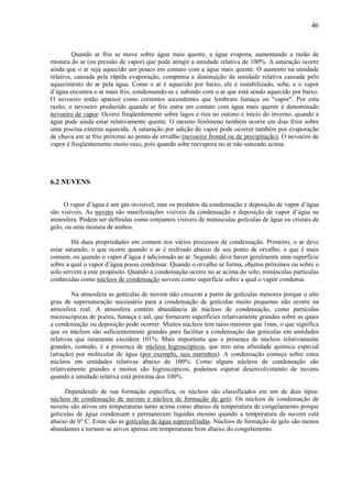 46



         Quando ar frio se move sobre água mais quente, a água evapora, aumentando a razão de
mistura do ar (ou pressão de vapor) que pode atingir a umidade relativa de 100%. A saturação ocorre
ainda que o ar seja aquecido um pouco em contato com a água mais quente. O aumento na umidade
relativa, causada pela rápida evaporação, compensa a diminuição da umidade relativa causada pelo
aquecimento do ar pela água. Como o ar é aquecido por baixo, ele é instabilizado, sobe, e o vapor
d’água encontra o ar mais frio, condensando-se e subindo com o ar que está sendo aquecido por baixo.
O nevoeiro então aparece como correntes ascendentes que lembram fumaça ou "vapor". Por esta
razão, o nevoeiro produzido quando ar frio entra em contato com água mais quente é denominado
nevoeiro de vapor. Ocorre freqüentemente sobre lagos e rios no outono e início do inverno, quando a
água pode ainda estar relativamente quente. O mesmo fenômeno também ocorre em dias frios sobre
uma piscina externa aquecida. A saturação por adição de vapor pode ocorrer também por evaporação
de chuva em ar frio próximo ao ponto de orvalho (nevoeiro frontal ou de precipitação). O nevoeiro de
vapor é freqüentemente muito raso, pois quando sobe reevapora no ar não saturado acima.




6.2 NUVENS


     O vapor d’água é um gás invisível, mas os produtos da condensação e deposição de vapor d’água
são visíveis. As nuvens são manifestações visíveis da condensação e deposição de vapor d’água na
atmosfera. Podem ser definidas como conjuntos visíveis de minúsculas gotículas de água ou cristais de
gelo, ou uma mistura de ambos.

        Há duas propriedades em comum nos vários processos de condensação. Primeiro, o ar deve
estar saturado, o que ocorre quando o ar é resfriado abaixo de seu ponto de orvalho, o que é mais
comum, ou quando o vapor d’água é adicionado ao ar. Segundo, deve haver geralmente uma superfície
sobre a qual o vapor d’água possa condensar. Quando o orvalho se forma, objetos próximos ou sobre o
solo servem a este propósito. Quando a condensação ocorre no ar acima do solo, minúsculas partículas
conhecidas como núcleos de condensação servem como superfície sobre a qual o vapor condensa.

         Na atmosfera as gotículas de nuvem não crescem a partir de gotículas menores porque o alto
grau de supersaturação necessário para a condensação de gotículas muito pequenas não ocorre na
atmosfera real. A atmosfera contém abundância de núcleos de condensação, como partículas
microscópicas de poeira, fumaça e sal, que fornecem superfícies relativamente grandes sobre as quais
a condensação ou deposição pode ocorrer. Muitos núcleos tem raios maiores que 1mm, o que significa
que os núcleos são suficientemente grandes para facilitar a condensação das gotículas em umidades
relativas que raramente excedem 101%. Mais importante que a presença de núcleos relativamente
grandes, contudo, é a presença de núcleos higroscópicos, que tem uma afinidade química especial
(atração) por moléculas de água (por exemplo, sais marinhos). A condensação começa sobre estes
núcleos em umidades relativas abaixo de 100%. Como alguns núcleos de condensação são
relativamente grandes e muitos são higroscópicos, podemos esperar desenvolvimento de nuvens
quando a umidade relativa está próxima dos 100%.

     Dependendo de sua formação específica, os núcleos são classificados em um de dois tipos:
núcleos de condensação de nuvens e núcleos de formação de gelo. Os núcleos de condensação de
nuvens são ativos em temperaturas tanto acima como abaixo da temperatura de congelamento porque
gotículas de água condensam e permanecem líquidas mesmo quando a temperatura da nuvem está
abaixo de 0° C. Estas são as gotículas de água superesfriadas. Núcleos de formação de gelo são menos
abundantes e tornam-se ativos apenas em temperaturas bem abaixo do congelamento.
 