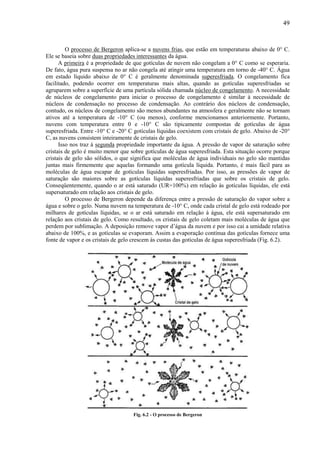 49



         O processo de Bergeron aplica-se a nuvens frias, que estão em temperaturas abaixo de 0° C.
Ele se baseia sobre duas propriedades interessantes da água.
      A primeira é a propriedade de que gotículas de nuvem não congelam a 0° C como se esperaria.
De fato, água pura suspensa no ar não congela até atingir uma temperatura em torno de -40° C. Água
em estado líquido abaixo de 0° C é geralmente denominada superesfriada. O congelamento fica
facilitado, podendo ocorrer em temperaturas mais altas, quando as gotículas superesfriadas se
agruparem sobre a superfície de uma partícula sólida chamada núcleo de congelamento. A necessidade
de núcleos de congelamento para iniciar o processo de congelamento é similar à necessidade de
núcleos de condensação no processo de condensação. Ao contrário dos núcleos de condensação,
contudo, os núcleos de congelamento são menos abundantes na atmosfera e geralmente não se tornam
ativos até a temperatura de -10° C (ou menos), conforme mencionamos anteriormente. Portanto,
nuvens com temperatura entre 0 e -10° C são tipicamente compostas de gotículas de água
superesfriada. Entre -10° C e -20° C gotículas líquidas coexistem com cristais de gelo. Abaixo de -20°
C, as nuvens consistem inteiramente de cristais de gelo.
      Isso nos traz à segunda propriedade importante da água. A pressão de vapor de saturação sobre
cristais de gelo é muito menor que sobre gotículas de água superesfriada. Esta situação ocorre porque
cristais de gelo são sólidos, o que significa que moléculas de água individuais no gelo são mantidas
juntas mais firmemente que aquelas formando uma gotícula líquida. Portanto, é mais fácil para as
moléculas de água escapar de gotículas líquidas superesfriadas. Por isso, as pressões de vapor de
saturação são maiores sobre as gotículas líquidas superesfriadas que sobre os cristais de gelo.
Conseqüentemente, quando o ar está saturado (UR=100%) em relação às gotículas líquidas, ele está
supersaturado em relação aos cristais de gelo.
         O processo de Bergeron depende da diferença entre a pressão de saturação do vapor sobre a
água e sobre o gelo. Numa nuvem na temperatura de -10° C, onde cada cristal de gelo está rodeado por
milhares de gotículas líquidas, se o ar está saturado em relação à água, ele está supersaturado em
relação aos cristais de gelo. Como resultado, os cristais de gelo coletam mais moléculas de água que
perdem por sublimação. A deposição remove vapor d’água da nuvem e por isso cai a umidade relativa
abaixo de 100%, e as gotículas se evaporam. Assim a evaporação contínua das gotículas fornece uma
fonte de vapor e os cristais de gelo crescem às custas das gotículas de água superesfriada (Fig. 6.2).




                                    Fig. 6.2 - O processo de Bergeron
 