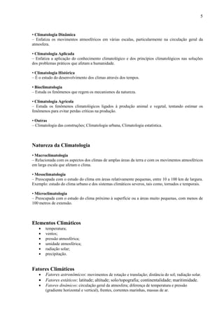 5



• Climatologia Dinâmica
– Enfatiza os movimentos atmosféricos em várias escalas, particularmente na circulação geral da
atmosfera.

• Climatologia Aplicada
– Enfatiza a aplicação do conhecimento climatológico e dos princípios climatológicos nas soluções
dos problemas práticos que afetam a humanidade.

• Climatologia Histórica
– É o estudo do desenvolvimento dos climas através dos tempos.

• Bioclimatologia
– Estuda os fenômenos que regem os mecanismos da natureza.

• Climatologia Agrícola
– Estuda os fenômenos climatológicos ligados à produção animal e vegetal, tentando estimar os
fenômenos para evitar perdas críticas na produção.

• Outras
– Climatologia das construções; Climatologia urbana, Climatologia estatística.



Natureza da Climatologia
• Macroclimatologia
– Relacionada com os aspectos dos climas de amplas áreas da terra e com os movimentos atmosféricos
em larga escala que afetam o clima.

• Mesoclimatologia
– Preocupada com o estudo do clima em áreas relativamente pequenas, entre 10 a 100 km de largura.
Exemplo: estudo do clima urbano e dos sistemas climáticos severos, tais como, tornados e temporais.

• Microclimatologia
– Preocupada com o estudo do clima próximo à superfície ou a áreas muito pequenas, com menos de
100 metros de extensão.



Elementos Climáticos
    •   temperatura;
    •   ventos;
    •   pressão atmosférica;
    •   umidade atmosférica;
    •   radiação solar;
    •   precipitação.


Fatores Climáticos
    •   Fatores astronômicos: movimentos de rotação e translação; distância do sol; radiação solar.
    •   Fatores estáticos: latitude; altitude; solo/topografia; continentalidade; maritimidade.
    •   Fatores dinâmicos: circulação geral da atmosfera; diferença de temperatura e pressão
        (gradiente horizontal e vertical), frentes, correntes marinhas, massas de ar.
 