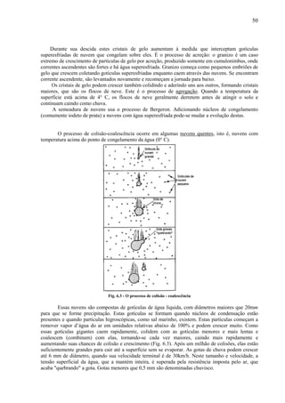 50



    Durante sua descida estes cristais de gelo aumentam à medida que interceptam gotículas
superesfriadas de nuvem que congelam sobre eles. É o processo de acreção: o granizo é um caso
extremo de crescimento de partículas de gelo por acreção, produzido somente em cumulonimbus, onde
correntes ascendentes são fortes e há água superesfriada. Granizo começa como pequenos embriões de
gelo que crescem coletando gotículas superesfriadas enquanto caem através das nuvens. Se encontram
corrente ascendente, são levantados novamente e recomeçam a jornada para baixo.
     Os cristais de gelo podem crescer também colidindo e aderindo uns aos outros, formando cristais
maiores, que são os flocos de neve. Este é o processo de agregação. Quando a temperatura da
superfície está acima de 4° C, os flocos de neve geralmente derretem antes de atingir o solo e
continuam caindo como chuva.
     A semeadura de nuvens usa o processo de Bergeron. Adicionando núcleos de congelamento
(comumente iodeto de prata) a nuvens com água superesfriada pode-se mudar a evolução destas.


       O processo de colisão-coalescência ocorre em algumas nuvens quentes, isto é, nuvens com
temperatura acima do ponto de congelamento da água (0° C).




                               Fig. 6.3 - O processo de colisão - coalescência

        Essas nuvens são compostas de gotículas de água líquida, com diâmetros maiores que 20mm
para que se forme precipitação. Estas gotículas se formam quando núcleos de condensação estão
presentes e quando partículas higroscópicas, como sal marinho, existem. Estas partículas começam a
remover vapor d’água do ar em umidades relativas abaixo de 100% e podem crescer muito. Como
essas gotículas gigantes caem rapidamente, colidem com as gotículas menores e mais lentas e
coalescem (combinam) com elas, tornando-se cada vez maiores, caindo mais rapidamente e
aumentando suas chances de colisão e crescimento (Fig. 6.3). Após um milhão de colisões, elas estão
suficientemente grandes para cair até a superfície sem se evaporar. As gotas de chuva podem crescer
até 6 mm de diâmetro, quando sua velocidade terminal é de 30km/h. Neste tamanho e velocidade, a
tensão superficial da água, que a mantém inteira, é superada pela resistência imposta pelo ar, que
acaba "quebrando" a gota. Gotas menores que 0,5 mm são denominadas chuvisco.
 