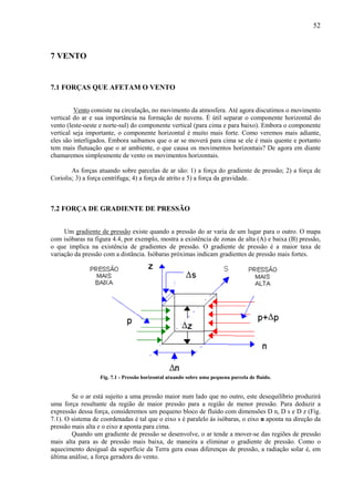 52



7 VENTO


7.1 FORÇAS QUE AFETAM O VENTO


         Vento consiste na circulação, no movimento da atmosfera. Até agora discutimos o movimento
vertical do ar e sua importância na formação de nuvens. É útil separar o componente horizontal do
vento (leste-oeste e norte-sul) do componente vertical (para cima e para baixo). Embora o componente
vertical seja importante, o componente horizontal é muito mais forte. Como veremos mais adiante,
eles são interligados. Embora saibamos que o ar se moverá para cima se ele é mais quente e portanto
tem mais flutuação que o ar ambiente, o que causa os movimentos horizontais? De agora em diante
chamaremos simplesmente de vento os movimentos horizontais.

        As forças atuando sobre parcelas de ar são: 1) a força do gradiente de pressão; 2) a força de
Coriolis; 3) a força centrífuga; 4) a força de atrito e 5) a força da gravidade.



7.2 FORÇA DE GRADIENTE DE PRESSÃO


     Um gradiente de pressão existe quando a pressão do ar varia de um lugar para o outro. O mapa
com isóbaras na figura 4.4, por exemplo, mostra a existência de zonas de alta (A) e baixa (B) pressão,
o que implica na existência de gradientes de pressão. O gradiente de pressão é a maior taxa de
variação da pressão com a distância. Isóbaras próximas indicam gradientes de pressão mais fortes.




                  Fig. 7.1 - Pressão horizontal atuando sobre uma pequena parcela de fluído.


        Se o ar está sujeito a uma pressão maior num lado que no outro, este desequilíbrio produzirá
uma força resultante da região de maior pressão para a região de menor pressão. Para deduzir a
expressão dessa força, consideremos um pequeno bloco de fluído com dimensões D n, D s e D z (Fig.
7.1). O sistema de coordenadas é tal que o eixo s é paralelo às isóbaras, o eixo n aponta na direção da
pressão mais alta e o eixo z aponta para cima.
        Quando um gradiente de pressão se desenvolve, o ar tende a mover-se das regiões de pressão
mais alta para as de pressão mais baixa, de maneira a eliminar o gradiente de pressão. Como o
aquecimento desigual da superfície da Terra gera essas diferenças de pressão, a radiação solar é, em
última análise, a força geradora do vento.
 