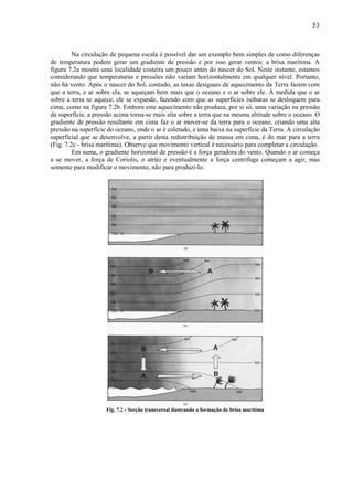 53



         Na circulação de pequena escala é possível dar um exemplo bem simples de como diferenças
de temperatura podem gerar um gradiente de pressão e por isso gerar ventos: a brisa marítima. A
figura 7.2a mostra uma localidade costeira um pouco antes do nascer do Sol. Neste instante, estamos
considerando que temperaturas e pressões não variam horizontalmente em qualquer nível. Portanto,
não há vento. Após o nascer do Sol, contudo, as taxas desiguais de aquecimento da Terra fazem com
que a terra, e ar sobre ela, se aqueçam bem mais que o oceano e o ar sobre ele. À medida que o ar
sobre a terra se aquece, ele se expande, fazendo com que as superfícies isóbaras se desloquem para
cima, como na figura 7.2b. Embora este aquecimento não produza, por si só, uma variação na pressão
da superfície, a pressão acima torna-se mais alta sobre a terra que na mesma altitude sobre o oceano. O
gradiente de pressão resultante em cima faz o ar mover-se da terra para o oceano, criando uma alta
pressão na superfície do oceano, onde o ar é coletado, e uma baixa na superfície da Terra. A circulação
superficial que se desenvolve, a partir desta redistribuição de massa em cima, é do mar para a terra
(Fig. 7.2c - brisa marítima). Observe que movimento vertical é necessário para completar a circulação.
         Em suma, o gradiente horizontal de pressão é a força geradora do vento. Quando o ar começa
a se mover, a força de Coriolis, o atrito e eventualmente a força centrífuga começam a agir, mas
somente para modificar o movimento, não para produzi-lo.




                     Fig. 7.2 - Secção transversal ilustrando a formação de brisa marítima
 
