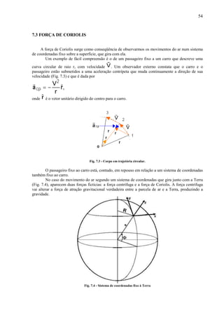 54



7.3 FORÇA DE CORIOLIS


     A força de Coriolis surge como conseqüência de observarmos os movimentos do ar num sistema
de coordenadas fixo sobre a superfície, que gira com ela.
        Um exemplo de fácil compreensão é o de um passageiro fixo a um carro que descreve uma
curva circular de raio r, com velocidade . Um observador externo constata que o carro e o
passageiro estão submetidos a uma aceleração centrípeta que muda continuamente a direção de sua
velocidade (Fig. 7.3) e que é dada por




onde    é o vetor unitário dirigido do centro para o carro.




                                   Fig. 7.3 - Corpo em trajetória circular.

         O passageiro fixo ao carro está, contudo, em repouso em relação a um sistema de coordenadas
também fixo ao carro.
         No caso do movimento do ar segundo um sistema de coordenadas que gira junto com a Terra
(Fig. 7.4), aparecem duas forças fictícias: a força centrífuga e a força de Coriolis. A força centrífuga
vai alterar a força de atração gravitacional verdadeira entre a parcela de ar e a Terra, produzindo a
gravidade.




                                Fig. 7.4 - Sistema de coordenadas fixo à Terra
 