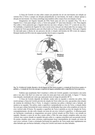 55



        A força de Coriolis só atua sobre corpos (ou parcelas de ar) em movimento em relação ao
sistema fixo à Terra e sempre em direção perpendicular ao movimento, de modo a alterar apenas a
direção do movimento. Já a força centrífuga atua também sobre corpos fixos em relação à Terra.
        Imaginemos um foguete lançado do Pólo Norte para um alvo no equador (Fig. 7.6). Se o
foguete leva 1 hora para atingir o alvo, a Terra terá girado 15° para leste durante o vôo. Para alguém
fixo sobre a Terra pareceria que o foguete desviou sua rota e atingiu a Terra 15° a oeste de seu alvo.
Na realidade, a trajetória do foguete foi reta e assim seria vista por um observador fixo no espaço. Foi
a rotação da Terra que produziu, para um observador na Terra, a aparente deflexão. Note que o foguete
foi desviado para a direita de seu percurso devido à rotação anti-horária do HN (visto do espaço).
Rotação horária do HS (visto do espaço) produz desvio para a esquerda.




Fig. 7.6 - O efeito de Coriolis. Durante o vôo do foguete do Polo Norte ao ponto x, a rotação da Terra levou o ponto x à
posição x1. A rotação da Terra faz com que a trajetória do foguete assinalada sobre a superfície da Terra seja curva.

         Embora seja usualmente fácil visualizar o efeito de Coriolis quando o movimento é do norte
para o sul, não é tão fácil ver como um vento de oeste para leste seria desviado. A figura 7.7 ilustra
esta situação, mostrando um vento que sopra para leste ao longo do paralelo 40° S.
         A força de Coriolis depende da latitude, sendo nula no equador e máxima nos pólos. Isto
ocorre porque a força de Coriolis provém da rotação da Terra sobre seu eixo, que produz uma rotação
do sistema de referência fixo à Terra. A rotação é máxima nos pólos e diminui com a latitude, até
anular-se no equador. Nos pólos, onde a superfície é perpendicular ao eixo da Terra, a rotação diária
faz com que o plano horizontal do nosso sistema de coordenadas faça uma volta completa em torno do
eixo vertical cada 24 horas. No equador a superfície da Terra é paralela ao eixo de rotação da Terra;
conseqüentemente, ela não sofre rotação em torno de um eixo vertical à superfície. A diferença pode
ser facilmente visualizada se imaginarmos um poste vertical situado no Pólo Norte e um situado no
equador. Durante o curso de um dia o poste sobre o Pólo faz uma rotação completa sobre seu eixo
vertical, mas o poste situado no equador não gira sobre si, e apenas coincidirá com sua posição inicial.
Os postes situados entre estes extremos experimentam taxas intermediárias de rotação em torno de
seus eixos verticais. Como a orientação horizontal da superfície da Terra muda mais rapidamente em
altas latitudes que em baixas latitudes, a força de Coriolis será maior em altas latitudes.
 