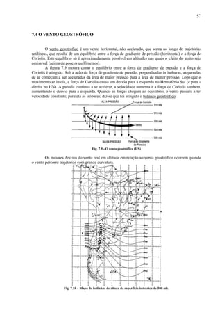 57



7.4 O VENTO GEOSTRÓFICO


         O vento geostrófico é um vento horizontal, não acelerado, que sopra ao longo de trajetórias
retilíneas, que resulta de um equilíbrio entre a força de gradiente de pressão (horizontal) e a força de
Coriolis. Este equilíbrio só é aproximadamente possível em altitudes nas quais o efeito do atrito seja
omissível (acima de poucos quilômetros).
         A figura 7.9 mostra como o equilíbrio entre a força de gradiente de pressão e a força de
Coriolis é atingido. Sob a ação da força de gradiente de pressão, perpendicular às isóbaras, as parcelas
de ar começam a ser aceleradas da área de maior pressão para a área de menor pressão. Logo que o
movimento se inicia, a força de Coriolis causa um desvio para a esquerda no Hemisfério Sul (e para a
direita no HN). A parcela continua a se acelerar, a velocidade aumenta e a força de Coriolis também,
aumentando o desvio para a esquerda. Quando as forças chegam ao equilíbrio, o vento passará a ter
velocidade constante, paralela às isóbaras; diz-se que foi atingido o balanço geostrófico.




                                      Fig. 7.9 - O vento geostrófico (HS)

        Os maiores desvios do vento real em altitude em relação ao vento geostrófico ocorrem quando
o vento percorre trajetórias com grande curvatura.




                   Fig. 7.10 – Mapa de isolinhas de altura da superfície isobárica de 500 mb.
 
