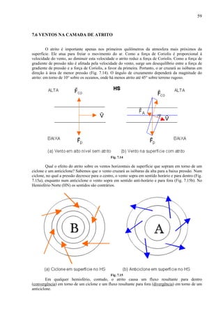 59



7.6 VENTOS NA CAMADA DE ATRITO


         O atrito é importante apenas nos primeiros quilômetros da atmosfera mais próximos da
superfície. Ele atua para freiar o movimento do ar. Como a força de Coriolis é proporcional à
velocidade do vento, ao diminuir esta velocidade o atrito reduz a força de Coriolis. Como a força de
gradiente de pressão não é afetada pela velocidade do vento, surge um desequilíbrio entre a força de
gradiente de pressão e a força de Coriolis, a favor da primeira. Portanto, o ar cruzará as isóbaras em
direção à área de menor pressão (Fig. 7.14). O ângulo de cruzamento dependerá da magnitude do
atrito: em torno de 10° sobre os oceanos, onde há menos atrito até 45° sobre terreno rugoso.




                                               Fig. 7.14

        Qual o efeito do atrito sobre os ventos horizontais de superfície que sopram em torno de um
ciclone e um anticiclone? Sabemos que o vento cruzará as isóbaras da alta para a baixa pressão. Num
ciclone, no qual a pressão decresce para o centro, o vento sopra em sentido horário e para dentro (Fig.
7.15a), enquanto num anticiclone o vento sopra em sentido anti-horário e para fora (Fig. 7.15b). No
Hemisfério Norte (HN) os sentidos são contrários.




                                               Fig. 7.15
         Em qualquer hemisfério, contudo, o atrito causa um fluxo resultante para dentro
(convergência) em torno de um ciclone e um fluxo resultante para fora (divergência) em torno de um
anticiclone.
 