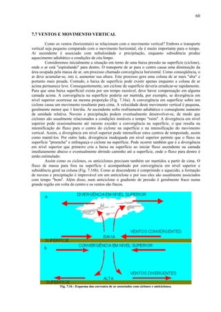 60



7.7 VENTOS E MOVIMENTO VERTICAL

         Como os ventos (horizontais) se relacionam com o movimento vertical? Embora o transporte
vertical seja pequeno comparado com o movimento horizontal, ele é muito importante para o tempo.
Ar ascendente é associado com nebulosidade e precipitação, enquanto subsidência produz
aquecimento adiabático e condições de céu limpo.
         Consideremos inicialmente a situação em torno de uma baixa pressão na superfície (ciclone),
onde o ar está "espiralando" para dentro. O transporte de ar para o centro causa uma diminuição da
área ocupada pela massa de ar, um processo chamado convergência horizontal. Como conseqüência, o
ar deve acumular-se, isto é, aumentar sua altura. Este processo gera uma coluna de ar mais "alta" e
portanto mais pesada. Contudo, a baixa de superfície pode existir apenas enquanto a coluna de ar
acima permanece leve. Consequentemente, um ciclone de superfície deveria erradicar-se rapidamente.
Para que uma baixa superficial exista por um tempo razoável, deve haver compensação em alguma
camada acima. A convergência na superfície poderia ser mantida, por exemplo, se divergência em
nível superior ocorresse na mesma proporção (Fig. 7.16a). A convergência em superfície sobre um
ciclone causa um movimento resultante para cima. A velocidade deste movimento vertical é pequena,
geralmente menor que 1 km/dia. Ar ascendente sofre resfriamento adiabático e conseqüente aumento
da umidade relativa. Nuvens e precipitação podem eventualmente desenvolver-se, de modo que
ciclones são usualmente relacionados a condições instáveis e tempo "ruim". A divergência em nível
superior pode ocasionalmente até mesmo exceder a convergência na superfície, o que resulta na
intensificação do fluxo para o centro do ciclone na superfície e na intensificação do movimento
vertical. Assim, a divergência em nível superior pode intensificar estes centros de tempestade, assim
como mantê-los. Por outro lado, divergência inadequada em nível superior permite que o fluxo na
superfície "preencha" e enfraqueça o ciclone na superfície. Pode ocorrer também que é a divergência
em nível superior que primeiro cria a baixa na superfície ao iniciar fluxo ascendente na camada
imediatamente abaixo e eventualmente abrindo caminho até a superfície, onde o fluxo para dentro é
então estimulado.
         Assim como os ciclones, os anticiclones precisam também ser mantidos a partir de cima. O
fluxo de massa para fora na superfície é acompanhado por convergência em nível superior e
subsidência geral na coluna (Fig. 7.16b). Como ar descendente é comprimido e aquecido, a formação
de nuvens e precipitação é improvável em um anticiclone e por isso eles são usualmente associados
com tempo "bom". Além disso, num anticiclone o gradiente de pressão é geralmente fraco numa
grande região em volta do centro e os ventos são fracos.




                 Fig. 7.16 - Esquema das correntes de ar associados com ciclones e anticiclones.
 