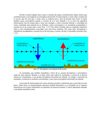 61



        Devido à estreita ligação entre ventos e sistemas de tempo, consideraremos alguns fatores que
contribuem para a convergência ou divergência horizontal. Já mencionamos o atrito sobre correntes de
ar curvas, que faz com que o vento cruze as isóbaras para a área de pressão mais baixa. O atrito
também causa convergência quando a corrente de ar é reta. Quando o ar se move da superfície
relativamente lisa do oceano para a terra, por exemplo, o atrito crescente diminui a velocidade do
vento, resultando num acúmulo de ar. Portanto, ventos convergentes e ar ascendente acompanham a
corrente de ar do oceano para a terra (Fig. 7.17). Este efeito contribui para as condições nebulosas
sobre a terra freqüentemente associadas com uma brisa marítima. Por outro lado, divergência e
subsidência acompanham a corrente de ar da terra para o oceano, devido à velocidade crescente (Fig.
7.17).




                           Fig. 7.17 - Divergência e convergência devido a atrito.

        As montanhas, que também atrapalham o fluxo de ar, causam divergência e convergência
ainda de outra maneira. Quando o ar passa sobre uma cadeia de montanhas, a coluna de ar precisa
reduzir-se verticalmente, o que produz divergência horizontal em altitude. Ao atingir o sotavento da
montanha, a coluna de ar aumenta verticalmente, o que causa convergência horizontal em altitude.

         A previsão do deslocamento de centros de baixa pressão é importante para a previsão de curto
prazo. Além disso, os meteorologistas precisam também determinar se a circulação em ar superior
intensificará um ciclone embrionário ou suprimirá seu desenvolvimento. É muito importante entender
a circulação atmosférica total.
 
