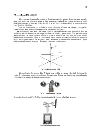62



7.8 MEDIDAS DO VENTO

        Os ventos são denominados a partir da direção de onde eles sopram. Um vento norte sopra do
norte para o sul, um vento leste sopra de leste para oeste. A direção do vento é, portanto, o ponto
cardeal de onde vem o vento: n, NE, E, SE, S, SW, W e NW. As medidas básicas do vento referem-se
à sua direção e velocidade.
      Dentre os instrumentos de medição do vento citaremos três que são bastante empregados:
Catavento tipo Wild, anemômetro de canecas e anemógrafo universal.
     O catavento tipo Wild (Fig. 7.18), mede a direção e a velocidade do vento. A direção é dada por
uma haste horizontal orientada por um par de aletas em relação a quatro hastes fixas que indicam os
pontos cardeais. As aletas também mantém a placa de medição da velocidade do vento sempre
perpendicular à direção do vento. A velocidade é obtida a partir da flexão de uma placa retangular
móvel em relação à vertical, sob a ação do vento. A deflexão é medida sobre uma escala de 7 pinos
colocados sobre um arco de metal. O catavento é instalado a 6 m de altura.




                                     Fig. 7.18 - Catavento tipo Wild

        O anemômetro de canecas (Fig. 7.19) dá uma medida precisa da velocidade horizontal do
vento. O vento gira as canecas, gerando uma fraca corrente elétrica, que é calibrada em unidades de
velocidade. A velocidade é indicada num mostrador.




                                    Fig. 7.19 Anemômetro de canecas

O anemógrafo universal (Fig. 7.20) registra tanto a direção como a velocidade do vento.




                                     Fig. 7.20 Anemógrafo universal
 