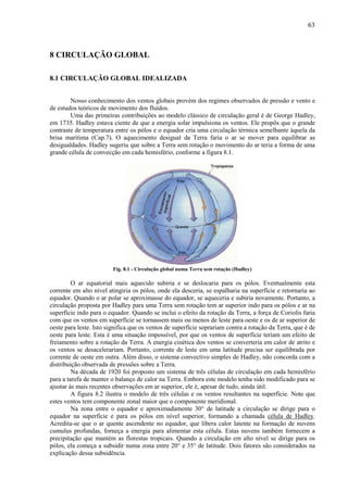 63



8 CIRCULAÇÃO GLOBAL

8.1 CIRCULAÇÃO GLOBAL IDEALIZADA


        Nosso conhecimento dos ventos globais provém dos regimes observados de pressão e vento e
de estudos teóricos de movimento dos fluídos.
        Uma das primeiras contribuições ao modelo clássico de circulação geral é de George Hadley,
em 1735. Hadley estava ciente de que a energia solar impulsiona os ventos. Ele propôs que o grande
contraste de temperatura entre os pólos e o equador cria uma circulação térmica semelhante àquela da
brisa marítima (Cap.7). O aquecimento desigual da Terra faria o ar se mover para equilibrar as
desigualdades. Hadley sugeriu que sobre a Terra sem rotação o movimento do ar teria a forma de uma
grande célula de convecção em cada hemisfério, conforme a figura 8.1.




                         Fig. 8.1 - Circulação global numa Terra sem rotação (Hadley)

         O ar equatorial mais aquecido subiria e se deslocaria para os pólos. Eventualmente esta
corrente em alto nível atingiria os pólos, onde ela desceria, se espalharia na superfície e retornaria ao
equador. Quando o ar polar se aproximasse do equador, se aqueceria e subiria novamente. Portanto, a
circulação proposta por Hadley para uma Terra sem rotação tem ar superior indo para os pólos e ar na
superfície indo para o equador. Quando se inclui o efeito da rotação da Terra, a força de Coriolis faria
com que os ventos em superfície se tornassem mais ou menos de leste para oeste e os de ar superior de
oeste para leste. Isto significa que os ventos de superfície soprariam contra a rotação da Terra, que é de
oeste para leste. Esta é uma situação impossível, por que os ventos de superfície teriam um efeito de
freiamento sobre a rotação da Terra. A energia cinética dos ventos se converteria em calor de atrito e
os ventos se desacelerariam. Portanto, corrente de leste em uma latitude precisa ser equilibrada por
corrente de oeste em outra. Além disso, o sistema convectivo simples de Hadley, não concorda com a
distribuição observada de pressões sobre a Terra.
         Na década de 1920 foi proposto um sistema de três células de circulação em cada hemisfério
para a tarefa de manter o balanço de calor na Terra. Embora este modelo tenha sido modificado para se
ajustar às mais recentes observações em ar superior, ele é, apesar de tudo, ainda útil.
         A figura 8.2 ilustra o modelo de três células e os ventos resultantes na superfície. Note que
estes ventos tem componente zonal maior que o componente meridional.
         Na zona entre o equador e aproximadamente 30° de latitude a circulação se dirige para o
equador na superfície e para os pólos em nível superior, formando a chamada célula de Hadley.
Acredita-se que o ar quente ascendente no equador, que libera calor latente na formação de nuvens
cumulus profundas, forneça a energia para alimentar esta célula. Estas nuvens também fornecem a
precipitação que mantém as florestas tropicais. Quando a circulação em alto nível se dirige para os
pólos, ela começa a subsidir numa zona entre 20° e 35° de latitude. Dois fatores são considerados na
explicação dessa subsidência.
 