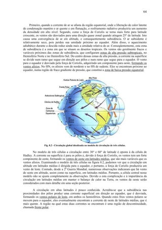 64



      Primeiro, quando a corrente de ar se afasta da região equatorial, onde a liberação de calor latente
de condensação mantém o ar quente e em flutuação, o resfriamento radiativo produziria um aumento
da densidade em alto nível. Segundo, como a força de Coriolis se torna mais forte para latitude
crescente, os ventos são desviados para uma direção quase zonal quando atingem 25° de latitude. Isto
causa uma convergência de ar em altitude, e consequentemente subsidência. O ar subsidente é
relativamente seco, pois perdeu sua umidade próximo ao equador. Além disso, o aquecimento
adiabático durante a descida reduz ainda mais a umidade relativa do ar. Conseqüentemente, esta zona
de subsidência é a zona em que se situam os desertos tropicais. Os ventos são geralmente fracos e
variáveis próximos das zonas de subsidência, que configuram zonas de alta pressão subtropicais, no
Hemisfério Norte e no Hemisfério Sul. Do centro dessas zonas de alta pressão, a corrente na superfície
se divide num ramo que segue em direção aos pólos e num ramo que segue para o equador. O vento
para o equador é desviado pela força de Coriolis, adquirindo um componente para oeste, formando os
ventos alísios. No HN, os alísios vem de nordeste e no HS de sudeste. Eles se encontram próximo ao
equador, numa região de fraco gradiente de pressão, que constitui a zona de baixa pressão equatorial.




                 Fig. 8.2 - Circulação global idealizada no modelo de circulação de três células.

         No modelo de três células a circulação entre 30° e 60° de latitude é oposta à da célula de
Hadley. A corrente na superfície é para os pólos e, devido à força de Coriolis, os ventos tem um forte
componente de oeste, formando os ventos de oeste em latitudes médias, que são mais variáveis que os
ventos alísios. Examinando o modelo de três células na figura 8.2, podemos ver que a circulação em
altitude em latitudes médias é dirigida para o equador, e portanto, a força de Coriolis produziria um
vento de leste. Contudo, desde a 2ª Guerra Mundial, numerosas observações indicaram que há vento
de oeste em altitude, assim como na superfície, em latitudes médias. Portanto, a célula central nesse
modelo não se ajusta completamente às observações. Devido a esta complicação e à importância da
circulação em latitudes médias em manter o balanço de calor na Terra, os ventos de oeste serão
considerados com mais detalhe em uma seção posterior.

       A circulação em altas latitudes é pouco conhecida. Acredita-se que a subsidência nas
proximidades dos pólos produz uma corrente superficial em direção ao equador, que é desviada,
formando os ventos polares de leste, em ambos os hemisférios. Quando estes frios ventos polares se
movem para o equador, eles eventualmente encontram a corrente de oeste de latitudes médias, que é
mais quente. A região na qual estas duas correntes se encontram é uma região de descontinuidade,
chamada frente polar.
 