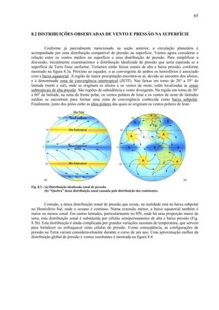 65



8.2 DISTRIBUIÇÕES OBSERVADAS DE VENTO E PRESSÃO NA SUPERFÍCIE


         Conforme já parcialmente mencionado na seção anterior, a circulação planetária é
acompanhada por uma distribuição compatível de pressão na superfície. Vamos agora considerar a
relação entre os ventos médios na superfície e essa distribuição de pressão. Para simplificar a
discussão, inicialmente examinaremos a distribuição idealizada de pressão que seria esperada se a
superfície da Terra fosse uniforme. Teríamos então faixas zonais de alta e baixa pressão, conforme
mostrado na figura 8.3a. Próximo ao equador, o ar convergente de ambos os hemisférios é associado
com a baixa equatorial. A região de maior precipitação encontra-se aí, devido ao encontro dos alísios,
e é denominada zona de convergência intertropical (ZCIT). Nas faixas em torno de 20° a 35° de
latitude (norte e sul), onde se originam os alísios e os ventos de oeste, estão localizadas as zonas
subtropicais de alta pressão. São regiões de subsidência e vento divergente. Na região em torno de 50°
a 60° de latitude, na zona da frente polar, os ventos polares de leste e os ventos de oeste de latitudes
médias se encontram para formar uma zona de convergência conhecida como baixa subpolar.
Finalmente, junto dos pólos estão as altas polares das quais se originam os ventos polares de leste.




Fig. 8.3 - (a) Distribuição idealizada zonal de pressão.
           (b) "Quebra" desta distribuição zonal causada pela distribuição dos continentes.



         Contudo, a única distribuição zonal de pressão que existe, na realidade está na baixa subpolar
no Hemisfério Sul, onde o oceano é contínuo. Numa extensão menor, a baixa equatorial também é
maior ou menos zonal. Em outras latitudes, particularmente no HN, onde há uma proporção maior de
terra, esta distribuição zonal é substituída por células semipermanentes de alta e baixa pressão (Fig.
8.3b). Esta distribuição é ainda complicada por grandes variações sazonais de temperatura, que servem
para fortalecer ou enfraquecer estas células de pressão. Como conseqüência, as configurações de
pressão na Terra variam consideravelmente durante o curso de um ano. Uma aproximação melhor da
distribuição global de pressão e ventos resultantes é mostrada na figura 8.4.
 