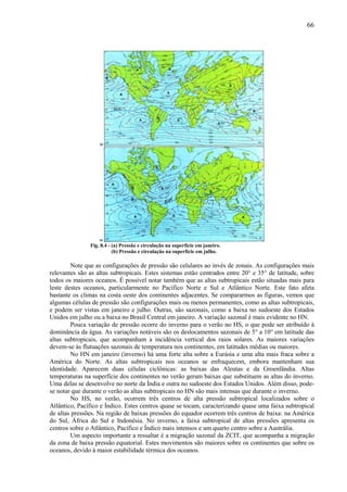 66




               Fig. 8.4 - (a) Pressão e circulação na superfície em janeiro.
                          (b) Pressão e circulação na superfície em julho.

         Note que as configurações de pressão são celulares ao invés de zonais. As configurações mais
relevantes são as altas subtropicais. Estes sistemas estão centrados entre 20° e 35° de latitude, sobre
todos os maiores oceanos. É possível notar também que as altas subtropicais estão situadas mais para
leste destes oceanos, particularmente no Pacífico Norte e Sul e Atlântico Norte. Este fato afeta
bastante os climas na costa oeste dos continentes adjacentes. Se compararmos as figuras, vemos que
algumas células de pressão são configurações mais ou menos permanentes, como as altas subtropicais,
e podem ser vistas em janeiro e julho. Outras, são sazonais, como a baixa no sudoeste dos Estados
Unidos em julho ou a baixa no Brasil Central em janeiro. A variação sazonal é mais evidente no HN.
         Pouca variação de pressão ocorre do inverno para o verão no HS, o que pode ser atribuído à
dominância da água. As variações notáveis são os deslocamentos sazonais de 5° a 10° em latitude das
altas subtropicais, que acompanham a incidência vertical dos raios solares. As maiores variações
devem-se às flutuações sazonais de temperatura nos continentes, em latitudes médias ou maiores.
         No HN em janeiro (inverno) há uma forte alta sobre a Eurásia e uma alta mais fraca sobre a
América do Norte. As altas subtropicais nos oceanos se enfraquecem, embora mantenham sua
identidade. Aparecem duas células ciclônicas: as baixas das Aleutas e da Groenlândia. Altas
temperaturas na superfície dos continentes no verão geram baixas que substituem as altas do inverno.
Uma delas se desenvolve no norte da Índia e outra no sudoeste dos Estados Unidos. Além disso, pode-
se notar que durante o verão as altas subtropicais no HN são mais intensas que durante o inverno.
         No HS, no verão, ocorrem três centros de alta pressão subtropical localizados sobre o
Atlântico, Pacífico e Índico. Estes centros quase se tocam, caracterizando quase uma faixa subtropical
de altas pressões. Na região de baixas pressões do equador ocorrem três centros de baixa: na América
do Sul, África do Sul e Indonésia. No inverno, a faixa subtropical de altas pressões apresenta os
centros sobre o Atlântico, Pacífico e Índico mais intensos e um quarto centro sobre a Austrália.
         Um aspecto importante a ressaltar é a migração sazonal da ZCIT, que acompanha a migração
da zona de baixa pressão equatorial. Estes movimentos são maiores sobre os continentes que sobre os
oceanos, devido à maior estabilidade térmica dos oceanos.
 