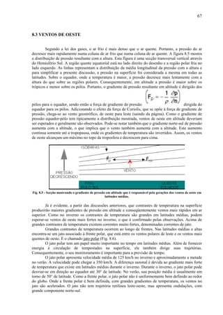 67



8.3 VENTOS DE OESTE


         Segundo a lei dos gases, o ar frio é mais denso que o ar quente. Portanto, a pressão do ar
decresce mais rapidamente numa coluna de ar frio que numa coluna de ar quente. A figura 8.5 mostra
a distribuição de pressão resultante com a altura. Esta figura é uma secção transversal vertical através
do Hemisfério Sul. A região quente equatorial está no lado direito do desenho e a região polar fria no
lado esquerdo. As linhas representam a distribuição da média longitudinal da pressão com a altura e
para simplificar a presente discussão, a pressão na superfície foi considerada a mesma em todas as
latitudes. Sobre o equador, onde a temperatura é maior, a pressão decresce mais lentamente com a
altura do que sobre as regiões polares. Consequentemente, em altitude a pressão é maior sobre os
trópicos e menor sobre os pólos. Portanto, o gradiente de pressão resultante em altitude é dirigido dos



pólos para o equador, sendo então a força de gradiente de pressão                         dirigida do
equador para os pólos. Adicionando o efeito da força de Coriolis, que se opõe à força de gradiente de
pressão, chega-se ao vento geostrófico, de oeste para leste (saindo da página). Como o gradiente de
pressão equador-pólo tem tipicamente a distribuição mostrada, ventos de oeste em altitude deveriam
ser esperados e geralmente são observados. Pode-se notar também que o gradiente norte-sul de pressão
aumenta com a altitude, o que implica que o vento também aumenta com a altitude. Este aumento
continua somente até a tropopausa, onde os gradientes de temperatura são invertidos. Assim, os ventos
de oeste alcançam um máximo no topo da troposfera e decrescem para cima.




Fig. 8.5 - Secção mostrando o gradiente de pressão em altitude que é responsável pela gerações dos ventos de oeste em
                                                  latitudes médias.

        Já é evidente, a partir das discussões anteriores, que contrastes de temperatura na superfície
produzirão maiores gradientes de pressão em altitude e conseqüentemente ventos mais rápidos em ar
superior. Como no inverno os contrastes de temperatura são grandes em latitudes médias, podem
esperar-se ventos de oeste mais fortes no inverno, o que é confirmado pelas observações. Acima de
grandes contrastes de temperatura existem correntes muito fortes, denominadas correntes de jato.
        Grandes contrastes de temperatura ocorrem ao longo de frentes. Nas latitudes médias e altas
encontra-se um jato associado à frente polar, que está entre os ventos polares de leste e os ventos mais
quentes de oeste. É o chamado jato polar (Fig. 8.6).
        O jato polar tem um papel muito importante no tempo em latitudes médias. Além de fornecer
energia à circulação de tempestades na superfície, ele também dirige suas trajetórias.
Consequentemente, o seu monitoramento é importante para a previsão de tempo.
        O jato polar apresenta velocidade média de 125 km/h no inverno e aproximadamente a metade
no verão. A velocidade pode chegar a 350 km/h. A diferença sazonal é devida ao gradiente mais forte
de temperatura que existe em latitudes médias durante o inverno. Durante o inverno, o jato polar pode
desviar-se em direção ao equador até 30° de latitude. No verão, sua posição média é usualmente em
torno de 50° de latitude. Como a frente polar, o jato polar não é uniformemente bem definido ao redor
do globo. Onde a frente polar é bem definida, com grandes gradientes de temperatura, os ventos no
jato são acelerados. O jato não tem trajetória retilínea leste-oeste, mas apresenta ondulações, com
grande componente norte-sul.
 