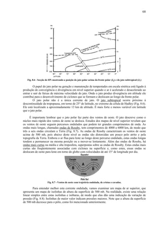68




   Fig. 8.6 - Secção do HN mostrando a posição do jato polar acima da frente polar (Jp) e do jato subtropical (JT)

        O papel do jato polar na geração e manutenção de tempestades em escala sinótica está ligado à
produção de convergência e divergência em nível superior quando o ar é acelerado e desacelerado ao
entrar e sair de faixas de máxima velocidade do jato. Onde o jato produz divergência em altitude ele
contribui para o desenvolvimento de ciclones que se formam e deslocam ao longo da frente polar.
        O jato polar não é a única corrente de jato. O jato subtropical ocorre próximo à
descontinuidade da tropopausa, em torno de 25° de latitude, no extremo da célula de Hadley (Fig. 8.6).
Ele está localizado a aproximadamente 13 km de altitude. É mais forte e menos variável em latitude
que o jato polar.

      É importante lembrar que o jato polar faz parte dos ventos de oeste. O jato descreve como o
núcleo mais rápido dos ventos de oeste se desloca. Estudos dos mapas de nível superior revelam que
os ventos de oeste seguem percursos ondulados que podem ter grandes comprimentos de onda. As
ondas mais longas, chamadas ondas de Rossby, tem comprimentos de 4000 a 6000 km, de modo que
três a seis ondas circulam a Terra (Fig. 8.7). As ondas de Rossby caracterizam os ventos de oeste
acima de 500 mb, pois abaixo deste nível as ondas são distorcidas um pouco pelo atrito e pela
topografia da Terra. Embora o ar flua para leste ao longo deste percurso ondulado, estas ondas longas
tendem a permanecer na mesma posição ou a mover-se lentamente. Além das ondas de Rossby, há
ondas mais curtas na média e alta troposfera, superpostas sobre as ondas de Rossby. Estas ondas mais
curtas são freqüentemente associadas com ciclones na superfície e, como estes, essas ondas se
deslocam de oeste para leste em torno do globo com velocidades de até 15° de longitude por dia.




                      Fig. 8.7 - Ventos de oeste com trajetória ondulada, de cristas e cavados.

         Para entender melhor esta corrente ondulada, vamos examinar um mapa de ar superior, que
apresenta um mapa de isolinhas de altura da superfície de 500 mb. Na realidade, existe uma relação
linear simples entre estas isolinhas e isóbaras, de modo que elas dão uma indicação da variação de
pressão (Fig. 8.8). Isolinhas de maior valor indicam pressões maiores. Note que a altura da superfície
de 500 mb decresce para o pólo, como foi mencionado anteriormente.
 