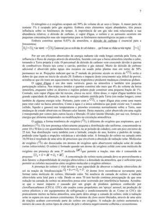 7



        O nitrogênio e o oxigênio ocupam até 99% do volume do ar seco e limpo. A maior parte do
restante 1% é ocupado pelo gás argônio. Embora estes elementos sejam abundantes, têm pouca
influência sobre os fenômenos do tempo. A importância de um gás não está relacionado a sua
abundância relativa; o dióxido de carbono, o vapor d'água, o ozônio e os aerossóis ocorrem em
pequenas concentrações mas são importantes para os fenômenos meteorológicos ou para a vida.
        Embora constitua apenas 0,03% da atmosfera, o dióxido de carbono é essencial para a
fotossíntese:



        Por ser um eficiente absorvedor de energia radiante (de onda longa) emitida pela Terra, ele
influencia o fluxo de energia através da atmosfera, fazendo com que a baixa atmosfera retenha o calor,
tornando a Terra própria à vida. O percentual de dióxido de carbono vem crescendo devido à queima
de combustíveis fósseis tais como o carvão, petróleo e gás natural. Muito do dióxido de carbono
adicional é absorvido pelas águas dos oceanos ou usado pelas plantas mas em torno de 50%
permanece no ar. Projeções indicam que na 2ª metade do próximo século os níveis de                serão o
dobro do que eram no início do século 20. Embora o impacto deste crescimento seja difícil de prever,
acredita-se que ele trará um aquecimento na baixa troposfera e produzirá mudanças climáticas globais.
        O vapor d'água é um dos mais variáveis gases na atmosfera e também tem pequena
participação relativa. Nos trópicos úmidos e quentes constitui não mais que 4% do volume da baixa
atmosfera, enquanto sobre os desertos e regiões polares pode constituir uma pequena fração de 1%.
Contudo, sem vapor d'água não há nuvens, chuva ou neve. Além disso, o vapor d'água também tem
grande capacidade de absorção, tanto da energia radiante emitida pela Terra (em ondas longas), como
também de alguma energia solar. Portanto, junto com o          , o vapor d'água atua como uma manta
para reter calor na baixa atmosfera. Como a água é a única substância que pode existir nos 3 estados
(sólido, líquido e gasoso) nas temperaturas e pressões existentes normalmente sobre a Terra, suas
mudanças de estado absorvem ou liberam calor latente. Desta maneira, calor absorvido em uma região
é transportado por ventos para outros locais e liberado. O calor latente liberado, por sua vez, fornece a
energia que alimenta tempestades ou modificações na circulação atmosférica.
        O ozônio, a forma triatômica do oxigênio ( ), é diferente do oxigênio que respiramos, que é
diatômico ( ). Ele tem presença relativamente pequena e distribuição não uniforme, concentrando-se
entre 10 e 50 km (e em quantidades bem menores, no ar poluído de cidades), com um pico em torno de
25 km. Sua distribuição varia também com a latitude, estação do ano, horário e padrões de tempo,
podendo estar ligada a erupções vulcânicas e atividade solar. A formação do ozônio na camada entre
10-50 km é resultado de uma série de processos que envolvem a absorção de radiação solar. Moléculas
de oxigênio ( ) são dissociadas em átomos de oxigênio após absorverem radiação solar de ondas
curtas (ultravioleta). O ozônio é formado quando um átomo de oxigênio colide com uma molécula de
oxigênio em presença de uma 3ª molécula             que permite a reação, mas não é consumida no
processo                              . A concentração do ozônio nesta camada deve-se provavelmente a
dois fatores: a disponibilidade de energia ultravioleta e a densidade da atmosfera, que é suficiente para
permitir as colisões necessárias entre oxigênio molecular e oxigênio atômico.
        A presença do ozônio é vital devido a sua capacidade de absorver a radiação ultravioleta do
sol na reação de fotodissociação                        . O átomo livre recombina-se novamente para
formar outra molécula de ozônio, liberando calor. Na ausência da camada de ozônio a radiação
ultravioleta seria letal para a vida. Desde os anos 70 tem havido contínua preocupação de que uma
redução na camada de ozônio na atmosfera possa estar ocorrendo por interferência humana. Acredita-
se que o maior impacto é causado por um grupo de produtos químicos conhecido por
clorofluorcarbonos (CFCs). CFCs são usados como propelentes em 'sprays' aerosol, na produção de
certos plásticos e em equipamentos de refrigeração e condicionamento de ar. Como os CFCs são
praticamente inertes na baixa atmosfera, uma parte deles atinge a camada de ozônio, onde a radiação
solar os separa em seus átomos constituintes. Os átomos de cloro assim liberados, através de uma série
de reações acabam convertendo parte do ozônio em oxigênio. A redução do ozônio aumentaria o
número de casos de certos tipos de câncer de pele e afetaria negativamente colheitas e ecossistemas.
 