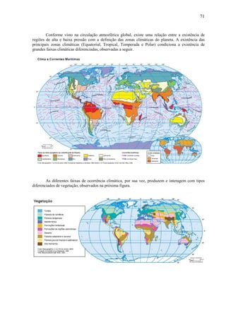 71



        Conforme visto na circulação atmosférica global, existe uma relação entre a existência de
regiões de alta e baixa pressão com a definição das zonas climáticas do planeta. A existência das
principais zonas climáticas (Equatorial, Tropical, Temperada e Polar) condiciona a existência de
grandes faixas climáticas diferenciadas, observadas a seguir.




        As diferentes faixas de ocorrência climática, por sua vez, produzem e interagem com tipos
diferenciados de vegetação, observados na próxima figura.
 
