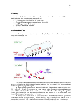 72




FRENTES

    As “frentes” são faixas de transição entre duas massas de ar de características diferentes. A
aproximação de uma frente traduz-se geralmente por:
    • Grandes diferenças no gradiente da temperatura.
    • Grandes diferenças na temperatura do ponto de orvalho.
    • Modificação da direção do vento
    • Modificações no tipo de nuvens.


FRENTES QUENTES

       Na frente quente, o ar quente desloca-se na direção do ar mais frio. Nesta situação forma-se
uma cunha suave de ar frio.




         O ar quente sobe gradualmente ao longo da massa de ar mais frio. Esta subida suave é propícia
ao desenvolvimento de nuvens estratiformes que, na zona mais próxima do solo, provocam chuva
continuada que abrange grandes regiões.
         As frentes quentes são marcadas por linhas vermelhas com meios círculos penetrando no ar
frio e indicando a direção do movimento. As frentes quentes podem abranger grandes superfícies, com
mais de 150 km de frente. Nas frentes quentes, o ar quente é forçado a subir ao longo da superfície
frontal, sendo previsível uma precipitação continuada. No entanto, se o ar quente tiver forte
instabilidade, são possíveis aguaceiros e trovoadas.
         As nuvens que se desenvolvem ao longo da superfície de uma frente quente são, geralmente
do tipo estratiforme, desde os cirros, a grandes altitudes, até aos nimbostratus, nuvens baixas e
carregadas, responsáveis pela precipitação abundante associada à passagem de uma frente quente.
 