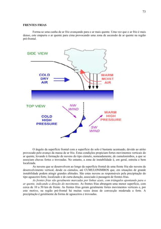 73



FRENTES FRIAS

        Forma-se uma cunha de ar frio avançando para o ar mais quente. Uma vez que o ar frio é mais
denso, este empurra o ar quente para cima provocando uma zona de ascensão de ar quente na região
pré-frontal.




         O ângulo da superfície frontal com a superfície do solo é bastante acentuado, devido ao atrito
provocado pelo avanço da massa de ar frio. Estas condições propiciam fortes movimentos verticais do
ar quente, levando à formação de nuvens do tipo cúmulo, nomeadamente, de cumulonimbos, a que se
associam chuvas fortes e trovoadas. No entanto, a zona de instabilidade é, em geral, estreita e bem
localizada.
         As nuvens que se desenvolvem ao longo da superfície frontal de uma frente fria são nuvens de
desenvolvimento vertical, desde os cúmulos, até CUMULONIMBOS que, em situações de grande
instabilidade podem atingir grandes altitudes. São estas nuvens as responsáveis pela precipitação do
tipo aguaceiro forte, localizado e de curta duração, associado à passagem de frentes frias.
         As frentes frias são geralmente marcadas por linhas azuis, com triângulos apontando para o
ar quente, indicando a direção do movimento. As frentes frias abrangem uma menor superfície, com
cerca de 10 a 50 km de frente. As frentes frias geram geralmente fortes movimentos verticais e, por
este motivo, na região pré-frontal há muitas vezes áreas de convecção moderada a forte. A
precipitação é geralmente da forma de aguaceiros e trovoadas.
 