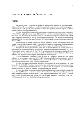 74




10 CLIMA E CLASSIFICAÇÕES CLIMÁTICAS


CLIMA

         De maneira geral, a localização de cerca de 92% do território brasileiro na zona intertropical e
as baixas altitudes do relevo explicam a predominância de climas quentes, com médias de temperatura
superiores a 20º C. Os tipos de clima presentes no Brasil são: equatorial, tropical, tropical de altitude,
tropical atlântico, semi-árido e subtropical.
         O clima equatorial domina a região amazônica e se caracteriza por temperaturas médias entre
24º C e 26º C e amplitude térmica anual (diferença entre a máxima e a mínima registrada durante um
ano) de até 3º C. As chuvas são abundantes (mais de 2.500 mm/ano) e regulares, causadas pela ação da
massa equatorial continental. No inverno, a região pode receber frentes frias originárias da massa polar
atlântica. Elas são as responsáveis pelo fenômeno da friagem, a queda brusca na temperatura, que pode
chegar a 10º C.
         Extensas áreas do planalto central e das regiões Nordeste e Sudeste são dominadas pelo clima
tropical. Nelas, o verão é quente e úmido e o inverno, frio e seco. As temperaturas médias excedem os
20º C, com amplitude térmica anual de até 7º C. As chuvas variam de 1.000 a 1.500 mm/ano.
         O tropical de altitude predomina nas partes altas do Planalto Atlântico do Sudeste, estendendo-
se pelo norte do Paraná e sul do Mato Grosso do Sul. Apresenta temperaturas médias entre 18º C e 22º
C e amplitude térmica anual entre 7º C e 9º C. O comportamento pluviométrico é igual ao do clima
tropical. As chuvas de verão são mais intensas devido à ação da massa tropical atlântica. No inverno,
as frentes frias originárias da massa polar atlântica podem provocar geadas.
         A faixa litorânea que vai do Rio Grande do Norte ao Paraná sofre atuação do clima tropical
atlântico. As temperaturas variam entre 18º C e 26º C, com amplitudes térmicas crescentes conforme
se avança para o sul. Chove cerca de 1.500 mm/ano. No litoral do Nordeste, as chuvas intensificam-se
no outono e no inverno. Mais ao sul, são mais fortes no verão.
         O clima semi-árido predomina nas depressões entre planaltos do sertão nordestino e no trecho
baiano do vale do Rio São Francisco . Suas características são temperaturas médias elevadas, em torno
de 27º C, e amplitude térmica em torno de 5º C. As chuvas, além de irregulares, não excedem os 800
mm/ano, o que leva às “secas do Nordeste”, os longos períodos de estiagem.
         O clima subtropical predomina ao sul do Trópico de Capricórnio, compreendendo parte de São
Paulo, Paraná e Mato Grosso do Sul e os Estados de Santa Catarina e Rio Grande do Sul. Caracteriza-
se por temperaturas médias inferiores a 18º C, com amplitude térmica entre 9º C e 13º C. Nas áreas
mais elevadas, o verão é suave e o inverno frio, com nevascas ocasionais. Chove entre 1.500 mm e
2.000 mm/ano, de forma bem distribuída ao longo das estações.
 