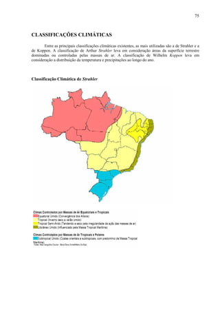 75



CLASSIFICAÇÕES CLIMÁTICAS

       Entre as principais classificações climáticas existentes, as mais utilizadas são a de Strahler e a
de Koppen. A classificação de Arthur Strahler leva em consideração áreas da superfície terrestre
dominadas ou controladas pelas massas de ar. A classificação de Wilhelm Koppen leva em
consideração a distribuição da temperatura e precipitações ao longo do ano.



Classificação Climática de Strahler
 